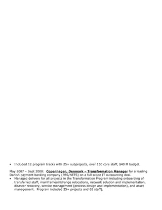  Included 12 program tracks with 25+ subprojects, over 150 core staff, $40 M budget.
May 2007 – Sept 2008: Copenhagen, Denmark – Transformation Manager for a leading
Danish payment banking company (PBS/NETS) on a full scope IT outsourcing deal.
• Managed delivery for all projects in the Transformation Program including onboarding of
transferred staff, mainframe/midrange relocations, network solution and implementation,
disaster recovery, service management (process design and implementation), and asset
management. Program included 25+ projects and 65 staff).
 