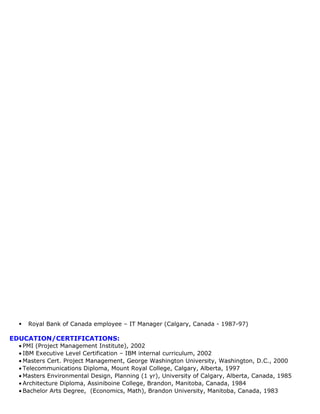  Royal Bank of Canada employee – IT Manager (Calgary, Canada - 1987-97)
EDUCATION/CERTIFICATIONS:
• PMI (Project Management Institute), 2002
• IBM Executive Level Certification – IBM internal curriculum, 2002
• Masters Cert. Project Management, George Washington University, Washington, D.C., 2000
• Telecommunications Diploma, Mount Royal College, Calgary, Alberta, 1997
• Masters Environmental Design, Planning (1 yr), University of Calgary, Alberta, Canada, 1985
• Architecture Diploma, Assiniboine College, Brandon, Manitoba, Canada, 1984
• Bachelor Arts Degree, (Economics, Math), Brandon University, Manitoba, Canada, 1983
 