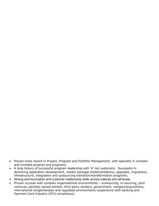 • Proven track record in Project, Program and Portfolio Management, with specialty in complex
and troubled projects and programs.
• A long history of successful program leadership with ‘A’ list customers. Successful in
delivering application development, vendor package implementations, upgrades, migrations,
infrastructure, integration and outsourcing transition/transformation programs.
• Strong communication and customer relationship skills across cultures and all levels.
• Proven success with complex organizational environments – outsourcing, in-sourcing, joint
ventures, partially owned entities, third party vendors, government, mergers/acquisitions,
international conglomerates and regulated environments (experience with banking and
Payment Card Industry (PCI) compliance).
 