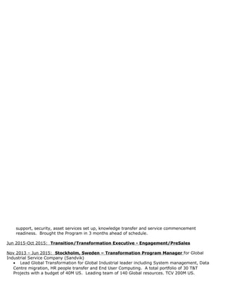 support, security, asset services set up, knowledge transfer and service commencement
readiness. Brought the Program in 3 months ahead of schedule.
Jun 2015-Oct 2015: Transition/Transformation Executive - Engagement/PreSales
Nov 2013 – Jun 2015: Stockholm, Sweden – Transformation Program Manager for Global
Industrial Service Company (Sandvik)
• Lead Global Transformation for Global Industrial leader including System management, Data
Centre migration, HR people transfer and End User Computing. A total portfolio of 30 T&T
Projects with a budget of 40M US. Leading team of 140 Global resources. TCV 200M US.
 