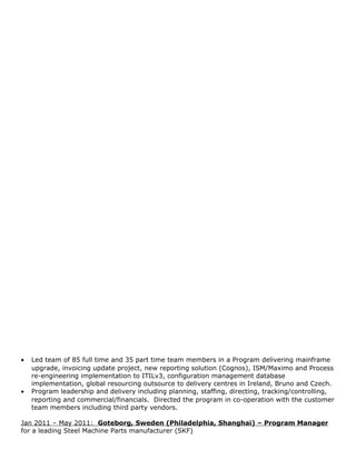 • Led team of 85 full time and 35 part time team members in a Program delivering mainframe
upgrade, invoicing update project, new reporting solution (Cognos), ISM/Maximo and Process
re-engineering implementation to ITILv3, configuration management database
implementation, global resourcing outsource to delivery centres in Ireland, Bruno and Czech.
• Program leadership and delivery including planning, staffing, directing, tracking/controlling,
reporting and commercial/financials. Directed the program in co-operation with the customer
team members including third party vendors.
Jan 2011 – May 2011: Goteborg, Sweden (Philadelphia, Shanghai) – Program Manager
for a leading Steel Machine Parts manufacturer (SKF)
 