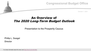 Congressional Budget Office
Presentation to the Prosperity Caucus
October 1, 2020
Phillip L. Swagel
Director
An Overview of
The 2020 Long-Term Budget Outlook
For further information about the venue, see https://tinyurl.com/y4hn39sk.
 