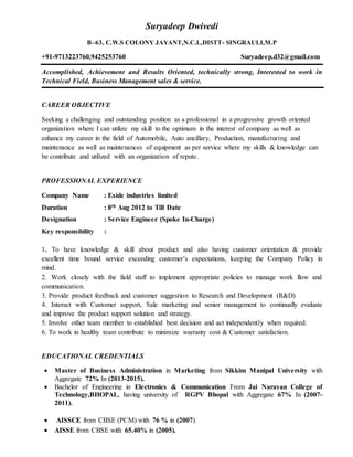 Suryadeep Dwivedi
B–63, C.W.S COLONY JAYANT,N.C.L,DISTT- SINGRAULI,M.P
+91-9713223760,9425253760 Suryadeep.d32@gmail.com
Accomplished, Achievement and Results Oriented, technically strong, Interested to work in
Technical Field, Business Management sales & service.
CAREER OBJECTIVE
Seeking a challenging and outstanding position as a professional in a progressive growth oriented
organization where I can utilize my skill to the optimum in the interest of company as well as
enhance my career in the field of Automobile, Auto ancillary, Production, manufacturing and
maintenance as well as maintenances of equipment as per service where my skills & knowledge can
be contribute and utilized with an organization of repute.
PROFESSIONAL EXPERIENCE
Company Name : Exide industries limited
Duration : 8th Aug 2012 to Till Date
Designation : Service Engineer (Spoke In-Charge)
Key responsibility :
1. To have knowledge & skill about product and also having customer orientation & provide
excellent time bound service exceeding customer’s expectations, keeping the Company Policy in
mind.
2. Work closely with the field staff to implement appropriate policies to manage work flow and
communication.
3. Provide product feedback and customer suggestion to Research and Development (R&D)
4. Interact with Customer support, Sale marketing and senior management to continually evaluate
and improve the product support solution and strategy.
5. Involve other team member to established best decision and act independently when required.
6. To work in healthy team contribute to minimize warranty cost & Customer satisfaction.
EDUCATIONAL CREDENTIALS
 Master of Business Administration in Marketing from Sikkim Manipal University with
Aggregate 72% In (2013-2015).
 Bachelor of Engineering in Electronics & Communication From Jai Narayan College of
Technology,BHOPAL, having university of RGPV Bhopal with Aggregate 67% In (2007-
2011).
 AISSCE from CBSE (PCM) with 76 % in (2007).
 AISSE from CBSE with 65.40% in (2005).
 