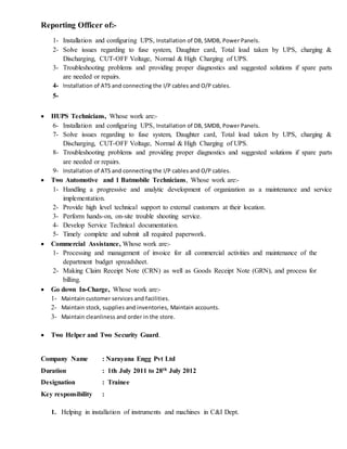 Reporting Officer of:-
1- Installation and configuring UPS, Installation of DB, SMDB, Power Panels.
2- Solve issues regarding to fuse system, Daughter card, Total load taken by UPS, charging &
Discharging, CUT-OFF Voltage, Normal & High Charging of UPS.
3- Troubleshooting problems and providing proper diagnostics and suggested solutions if spare parts
are needed or repairs.
4- Installation of ATS and connecting the I/P cables and O/P cables.
5-
 HUPS Technicians, Whose work are:-
6- Installation and configuring UPS, Installation of DB, SMDB, Power Panels.
7- Solve issues regarding to fuse system, Daughter card, Total load taken by UPS, charging &
Discharging, CUT-OFF Voltage, Normal & High Charging of UPS.
8- Troubleshooting problems and providing proper diagnostics and suggested solutions if spare parts
are needed or repairs.
9- Installation of ATS and connecting the I/P cables and O/P cables.
 Two Automotive and 1 Batmobile Technicians, Whose work are:-
1- Handling a progressive and analytic development of organization as a maintenance and service
implementation.
2- Provide high level technical support to external customers at their location.
3- Perform hands-on, on-site trouble shooting service.
4- Develop Service Technical documentation.
5- Timely complete and submit all required paperwork.
 Commercial Assistance, Whose work are:-
1- Processing and management of invoice for all commercial activities and maintenance of the
department budget spreadsheet.
2- Making Claim Receipt Note (CRN) as well as Goods Receipt Note (GRN), and process for
billing.
 Go down In-Charge, Whose work are:-
1- Maintain customer services and facilities.
2- Maintain stock, supplies and inventories, Maintain accounts.
3- Maintain cleanliness and order in the store.
 Two Helper and Two Security Guard.
Company Name : Narayana Engg Pvt Ltd
Duration : 1th July 2011 to 28th July 2012
Designation : Trainee
Key responsibility :
1. Helping in installation of instruments and machines in C&I Dept.
 