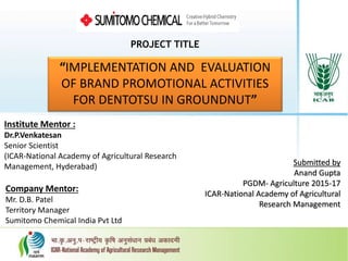 PROJECT TITLE
“IMPLEMENTATION AND EVALUATION
OF BRAND PROMOTIONAL ACTIVITIES
FOR DENTOTSU IN GROUNDNUT”
Submitted by
Anand Gupta
PGDM- Agriculture 2015-17
ICAR-National Academy of Agricultural
Research Management
Institute Mentor :
Dr.P.Venkatesan
Senior Scientist
(ICAR-National Academy of Agricultural Research
Management, Hyderabad)
Company Mentor:
Mr. D.B. Patel
Territory Manager
Sumitomo Chemical India Pvt Ltd
 