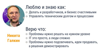 Никита
Галкин
Люблю и знаю как:
○ Делать и разработчиков, и бизнес счастливыми
○ Управлять техническим долгом и процессами
Верю что:
○ Проблемы нужно решать на нужном уровне
○ IT это просто, а люди сложно
○ Проблемы нужно подсвечивать, идеи продавать,
а решения демонстрировать
4
 