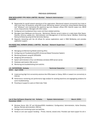 PREVIOUS EXPERIENCE
RSM MCGLADREY FPO INDIA LIMITED. Mumbai Network Administrator July2007 –
Feb2008
 Responsible for overall network operations of the organization. Maintained network connectivity from India to
USA (more than 20 locations) using VPN tunnel. Monitoring network connectivity (Using Network Monitoring
tool“ Whatsup”) and maintained the downtime log (Link between offices VPN, Internet Lease Line, MPLS
circuit, Avaya phones). Managed LAN (450 nodes).
 Configured and troubleshoot Cisco router and Cisco catalyst switches.
 Managed Users Mailboxes and Accounts. Maintained /Monitor server’s status on a daily basis (Disk Space,
Patches, Antivirus update etc.). Administration and Management of Anti-Virus Server (McAfee). Performing
Backup & Restoring using Verities Symantec Backup.
 Regularly interacting with the US offices for various applications used in RSM McGladrey and provides
application support.
KALINDEE RAIL NIRMAN (ENGG.) LIMITED. Mumbai Network Supervisor May2006 –
June2007
 Managing and Maintaining Mobile switching office.
 Configuring and Troubleshooting EBTS (Enhanced Based Transceiver System)
 Monitoring Network using HP OPENVIEW.
 Designing LAN architecture.
 System administration of Sun and Windows (windows 2000 server) server.
 Database optimisation (SQL server).
 Monitoring and troubleshooting Zone watcher.
J.D. ENTERPRISE, Kolkata Technical Executive January
2004 – April 2006
 Implementing High End connectivity solutions like VPNs based on Dialup, ISDN or Leased Line connectivity to
Internet.
 Performance monitoring and performance logs analysis for avoiding downtime and segregating problems for
quick troubleshooting.
 Providing L2 support to users on Client site/ Field.
Lee & Nee Software (Exports) Ltd. Kolkata. System Administrator March 2000-
December 2003
 Windows Server (Win NT and Windows2000) Installation/ Configuration/ Administration, Active Directory,
Backup, Remote administration, DNS etc.
 Configure and monitoring router and switches.
 Hands on end user support handling – Printer, Internet, shared drive. Provided user level support for all in-
 