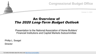 Congressional Budget Office
Presentation to the National Association of Home Builders’
Financial Institutions and Capital Markets Subcommittee
October 13, 2020
Phillip L. Swagel
Director
An Overview of
The 2020 Long-Term Budget Outlook
For further information about the venue, see https://tinyurl.com/y2vg95bu.
 