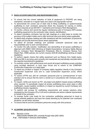 Scaffolding & Painting Supervisor/ Inspector (10 Years)
 MAIN ACCOUNTABILITIES AND RESPONSIBILITIES:
• To ensure that the correct selection of tools & equipment & FPE/PPE are being
maintained, recorded on a regular basis and used in the appropriate manner.
• To demonstrate the correct use of steel tube & fitting scaffolding or system/modular
scaffolding to main contractor personnel where the necessity for training or further
training is required as per BS12811-1 standards and Company Work Management.
• To monitor, enforce and record the regular maintenance plan of Company NPO access
scaffolding equipment by the contractor (clips, boards, identification).
• To attend mandatory contractor tool box talk meetings on a daily basis to monitor the
accuracy of the subject matter and to offer technical input and advice where applicable.
• To attend daily progress meeting and offer assistance with the coordination of personnel,
materials and provide technical advice where appropriate.
• To attend all pre-task meetings and ascertain contractor personnel roles and
responsibilities prior to work commencement.
• To monitor the safe erection, modification and dismantling of all access scaffolding in
alignment with EMDC WAH (Working at Height) Expectations, Company Safety Manual
(Rev.2), Company Work Management Procedures (Rev.4), Company Rescue from
Height Plan, OIMS policies and current industry SG4:08 (Scaffolding) working at height
regulations.
• To perform regular checks that safety equipment such as Rescue from height packs,
FBH and SRL's are being used correctly and maintained and periodically recorded within
the required manufacturer's guidelines.
• To routinely monitor work performance and record all project scaffolding access activities
using provided electronic or hard copy format and to submit to the COMPANY
Construction Supervisor on a daily basis.
• To report any incident or breach of Company safety regulation directly to the Company
Construction Supervisor (CS) and or, Lead Construction Supervisor (LCS), where
applicable.
• To review e-PTW and JSA for contractor personnel prior to commencement of work
activities and to ensure that the work is carried out in accordance with Company policy
guidelines.
• To inspect, certify and record via F91, all project and platform based access scaffolding
when required. To periodically inspect all access scaffolding every seven days or after
modification, severe weather conditions or impact as required by current Company and
scaffolding industry regulations.
• To perform site surveys for scaffolding requirements and access solutions when
requested by the Company CS or LCS and to estimate and advice material requirements
on behalf of the contractor.
• To arrange Surfer crew boats for the contractors scaffolding personnel to travel to
remote worksite platforms and have the vessel standing by for potential man overboard
situations, as and when required.
• To ensure that he and the contractors personnel comply with strict protocol.
 ACADEMIC QUALIFICATION
B.A: Bachelor of Arts
GNDU(GURU NANAK DEV university Punjab India (2001-2003)
F.sc : Intermediate in Sciences (Intermediate)
 