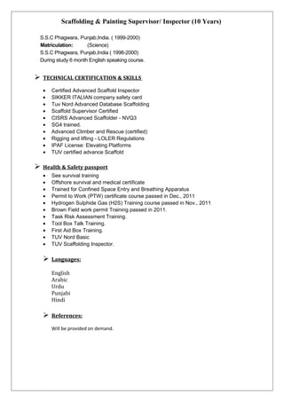 Scaffolding & Painting Supervisor/ Inspector (10 Years)
S.S.C Phagwara, Punjab,India. ( 1999-2000)
Matriculation: (Science)
S.S.C Phagwara, Punjab,India ( 1998-2000)
During study 6 month English speaking course.
 TECHNICAL CERTIFICATION & SKILLS
• Certified Advanced Scaffold Inspector
• SIKKER ITALIAN company safety card
• Tuv Nord Advanced Database Scaffolding
• Scaffold Supervisor Certified
• CISRS Advanced Scaffolder - NVQ3
• SG4 trained.
• Advanced Climber and Rescue (certified)
• Rigging and lifting - LOLER Regulations
• IPAF License: Elevating Platforms
• TUV certified advance Scaffold
 Health & Safety passport
• See survival training
• Offshore survival and medical certificate
• Trained for Confined Space Entry and Breathing Apparatus
• Permit to Work (PTW) certificate course passed in Dec., 2011
• Hydrogen Sulphide Gas (H2S) Training course passed in Nov., 2011
• Brown Field work permit Training passed in 2011.
• Task Risk Assessment Training.
• Tool Box Talk Training.
• First Aid Box Training.
• TUV Nord Basic
• TUV Scaffolding Inspector.
 Languages:
English
Arabic
Urdu
Punjabi
Hindi
 References:
Will be provided on demand.
 