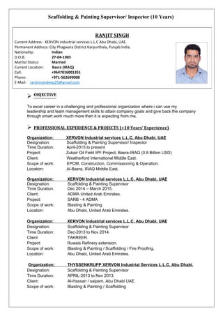 Scaffolding & Painting Supervisor/ Inspector (10 Years)
 OBJECTIVE
To excel career in a challenging and professional organization where i can use my
leadership and team management skills to attain company goals and give back the company
through smart work much more then it is expecting from me.
 PROFESSIONAL EXPERIENCE & PROJECTS (+10 Years’ Experience)
Organization: XERVON Industrial services L.L.C, Abu Dhabi, UAE
Designation: Scaffolding & Painting Supervisor/ Inspector
Time Duration: April-2015 to present
Project: Zubair Oil Field IPF Project, Basra-IRAQ (0.8 Billion USD)
Client: Weatherford International Middle East.
Scope of work: EPCM, Construction, Commissioning & Operation.
Location: Al-Basra, IRAQ Middle East.
Organization: XERVON Industrial services L.L.C, Abu Dhabi, UAE
Designation: Scaffolding & Painting Supervisor
Time Duration: Dec 2014 – March 2015.
Client: ADMA United Arab Emirates.
Project: SARB - 4 ADMA
Scope of work: Blasting & Painting
Location: Abu Dhabi, United Arab Emirates.
Organization: XERVON Industrial services L.L.C, Abu Dhabi, UAE
Designation: Scaffolding & Painting Supervisor
Time Duration: Dec-2013 to Nov 2014.
Client: TAKREER.
Project: Ruwais Refinery extension.
Scope of work: Blasting & Painting / Scaffolding / Fire Proofing.
Location: Abu Dhabi, United Arab Emirates.
Organization: THYSSENKRUPP XERVON Industrial Services L.L.C, Abu Dhabi.
Designation: Scaffolding & Painting Supervisor
Time Duration: APRIL-2013 to Nov 2013.
Client: Al-Hassan / saipem, Abu Dhabi UAE.
Scope of work: Blasting & Painting / Scaffolding
RANJIT SINGH
Current Address: XERVON industrial services L.L.C Abu Dhabi, UAE.
Permanent Address: City Phagwara District Karpurthala, Punjab India.
Nationality: Indian
D.O.B: 27-04-1985
Marital Status: Married
Current Location: Basra (IRAQ)
Cell: +9647816001351
Phone: +971-562699008
E-Mail: ranjitmandeep25@gmail.com
 