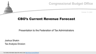 Congressional Budget Office
Presentation to the Federation of Tax Administrators
October 15, 2020
Joshua Shakin
Tax Analysis Division
CBO’s Current Revenue Forecast
For further information about the venue, see https://tinyurl.com/y23r8yn8.
 