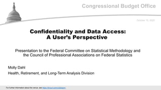 Congressional Budget Office
Presentation to the Federal Committee on Statistical Methodology and
the Council of Professional Associations on Federal Statistics
October 15, 2020
Molly Dahl
Health, Retirement, and Long-Term Analysis Division
Confidentiality and Data Access:
A User’s Perspective
For further information about the venue, see https://tinyurl.com/y32dognn.
 