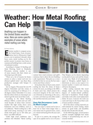 20 METAL ROOFING | OCTOBER/NOVEMBER 2016
COVER STORY
Anything can happen in
the United States weather-
wise. Here are some specific
examples of areas where
metal roofing can help.
Weather: How Metal Roofing
Can Help
By Sharon Glorioso
E
xtreme weather is rampant across
the United States. From Arizona’s
intense heat to Minnesota’s frigid
winters, not to mention Colorado’s deep
heavy snow, metal roofing can be the
perfect answer to protect your home or
commercial building from a wide variety
of inclement weather.
According to Semper Fi Roofing and
Stone Flooring, based in Waukesha,
Wisconsin, extreme weather is one
of many reasons why their clients are
choosing to go with metal.
“There are a lot of reasons for home-
owners to select a metal roof over tra-
ditional asphalt roofs,” says Ryan Boss,
production manager with Semper Fi
Roofing.
Just in August, Wisconsin hit over 90
degrees Fahrenheit and this winter, it
won’t be surprising if in February it is
-40 degrees below Fahrenheit. It is areas
like this where clients are choosing to use
metal to get the most out of their roofs.
According to the Metal Roofing
Alliance (MRA), a metal roof can with-
stand decades of abuse from extreme
weather like high winds, heavy snow,
hailstorms and even wildfires, such as
in California. “Metal roofing has a 140-
mph wind rating, meaning it can with-
stand wind gusts up to 140 miles per
hour,” says MRA officials.
Under high wind conditions, says
architect Jim Mitchell, “Metal roofing
systems have wind resistance and uplift
resistance that is above the new building
code requirement. That gives us a sense
of relief in that we can use the best mate-
rial to meet those criteria.”
In locations that see heavy snow, metal
roofing has been the choice of home-
owners for years, according to the MRA.
It sheds snow fast, which protects the
structural integrity of the roof. And it
can eliminate ice damming at the eaves,
so water can’t back up and collect under
the roof then leak into your home.
Does Not Decompose; Lasts
So Much Longer
You can expect a metal roof to last at
least two to three times longer than a
non-metal roof. In general terms, count
on a metal roof lasting 40 to 60 years and
beyond.
To put it in context, the average life
span of an asphalt roof is 12 to 20 years.
That lifespan can be shorter depending
on the pitch of your roof and the climate
in your area. Made of oil impregnated
paper or fiberglass, asphalt begins to
deteriorate as soon as you expose it to
normal weather. A metal roof, however,
will never decompose.
Other roofing materials like wood
shingle, shake and tile have varying
degrees of weather-related problems
that lead to breakdown. Wood shingle
and shake roofs often need replacement
before 20 years. Concrete tile roofs can
crack and warp in the freeze/thaw cycle
of more northern climates.
All of the above roofing materials are
well-outlasted by metal roofing, which
retains its good looks and durability
decade after decade after decade.
In the following pages, several project-
specific examples highlight how metal
roofing is out-performing any area of
extreme weather.
 