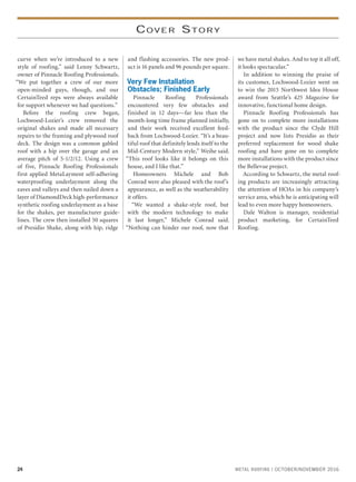 24 METAL ROOFING | OCTOBER/NOVEMBER 2016
COVER STORY
curve when we’re introduced to a new
style of roofing,” said Lenny Schwartz,
owner of Pinnacle Roofing Professionals.
“We put together a crew of our more
open-minded guys, though, and our
CertainTeed reps were always available
for support whenever we had questions.”
Before the roofing crew began,
Lochwood-Lozier’s crew removed the
original shakes and made all necessary
repairs to the framing and plywood roof
deck. The design was a common gabled
roof with a hip over the garage and an
average pitch of 5-1/2/12. Using a crew
of five, Pinnacle Roofing Professionals
first applied MetaLayment self-adhering
waterproofing underlayment along the
eaves and valleys and then nailed down a
layer of DiamondDeck high-performance
synthetic roofing underlayment as a base
for the shakes, per manufacturer guide-
lines. The crew then installed 50 squares
of Presidio Shake, along with hip, ridge
and flashing accessories. The new prod-
uct is 16 panels and 96 pounds per square.
Very Few Installation
Obstacles; Finished Early
Pinnacle Roofing Professionals
encountered very few obstacles and
finished in 12 days—far less than the
month-long time frame planned initially,
and their work received excellent feed-
back from Lochwood-Lozier. “It’s a beau-
tiful roof that definitely lends itself to the
Mid-Century Modern style,” Weihe said.
“This roof looks like it belongs on this
house, and I like that.”
Homeowners Michele and Bob
Conrad were also pleased with the roof’s
appearance, as well as the weatherability
it offers.
“We wanted a shake-style roof, but
with the modern technology to make
it last longer,” Michele Conrad said.
“Nothing can hinder our roof, now that
we have metal shakes. And to top it all off,
it looks spectacular.”
In addition to winning the praise of
its customer, Lochwood-Lozier went on
to win the 2015 Northwest Idea House
award from Seattle’s 425 Magazine for
innovative, functional home design.
Pinnacle Roofing Professionals has
gone on to complete more installations
with the product since the Clyde Hill
project and now lists Presidio as their
preferred replacement for wood shake
roofing and have gone on to complete
more installations with the product since
the Bellevue project.
According to Schwartz, the metal roof-
ing products are increasingly attracting
the attention of HOAs in his company’s
service area, which he is anticipating will
lead to even more happy homeowners.
Dale Walton is manager, residential
product marketing, for CertainTeed
Roofing.
 