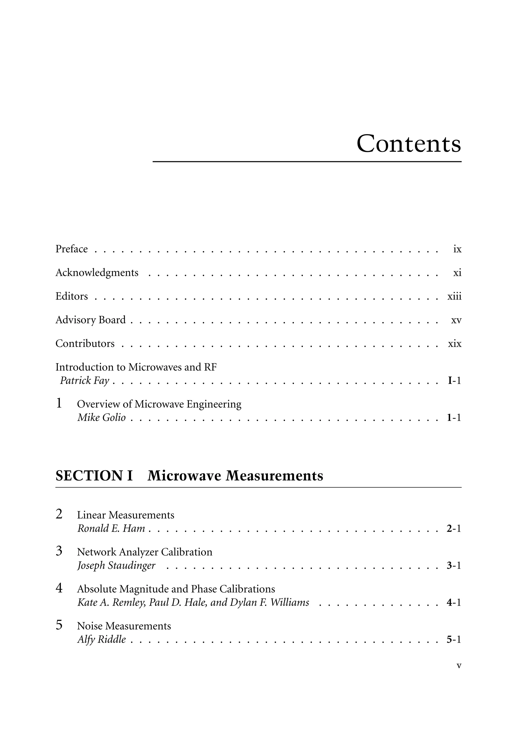 7218: “7218_c000” — 2007/11/16 — 10:28 — page v — #5
Contents
Preface . . . . . . . . . . . . . . . . . . . . . . . . . . . . . . . . . . . . . . . ix
Acknowledgments . . . . . . . . . . . . . . . . . . . . . . . . . . . . . . . . . xi
Editors . . . . . . . . . . . . . . . . . . . . . . . . . . . . . . . . . . . . . . . xiii
Advisory Board . . . . . . . . . . . . . . . . . . . . . . . . . . . . . . . . . . . xv
Contributors . . . . . . . . . . . . . . . . . . . . . . . . . . . . . . . . . . . . xix
Introduction to Microwaves and RF
Patrick Fay . . . . . . . . . . . . . . . . . . . . . . . . . . . . . . . . . . . . . I-1
1 Overview of Microwave Engineering
Mike Golio . . . . . . . . . . . . . . . . . . . . . . . . . . . . . . . . . . . 1-1
SECTION I Microwave Measurements
2 Linear Measurements
Ronald E. Ham . . . . . . . . . . . . . . . . . . . . . . . . . . . . . . . . . 2-1
3 Network Analyzer Calibration
Joseph Staudinger . . . . . . . . . . . . . . . . . . . . . . . . . . . . . . . 3-1
4 Absolute Magnitude and Phase Calibrations
Kate A. Remley, Paul D. Hale, and Dylan F. Williams . . . . . . . . . . . . . . 4-1
5 Noise Measurements
Alfy Riddle . . . . . . . . . . . . . . . . . . . . . . . . . . . . . . . . . . . 5-1
v
 