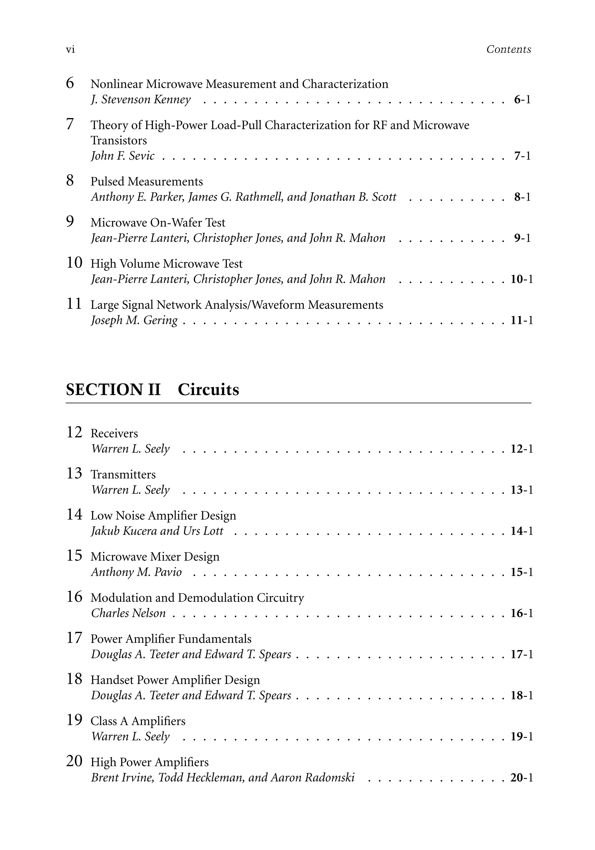 7218: “7218_c000” — 2007/11/16 — 10:28 — page vi — #6
vi Contents
6 Nonlinear Microwave Measurement and Characterization
J. Stevenson Kenney . . . . . . . . . . . . . . . . . . . . . . . . . . . . . . 6-1
7 Theory of High-Power Load-Pull Characterization for RF and Microwave
Transistors
John F. Sevic . . . . . . . . . . . . . . . . . . . . . . . . . . . . . . . . . . 7-1
8 Pulsed Measurements
Anthony E. Parker, James G. Rathmell, and Jonathan B. Scott . . . . . . . . . . 8-1
9 Microwave On-Wafer Test
Jean-Pierre Lanteri, Christopher Jones, and John R. Mahon . . . . . . . . . . . 9-1
10 High Volume Microwave Test
Jean-Pierre Lanteri, Christopher Jones, and John R. Mahon . . . . . . . . . . . 10-1
11 Large Signal Network Analysis/Waveform Measurements
Joseph M. Gering . . . . . . . . . . . . . . . . . . . . . . . . . . . . . . . . 11-1
SECTION II Circuits
12 Receivers
Warren L. Seely . . . . . . . . . . . . . . . . . . . . . . . . . . . . . . . . 12-1
13 Transmitters
Warren L. Seely . . . . . . . . . . . . . . . . . . . . . . . . . . . . . . . . 13-1
14 Low Noise Amplifier Design
Jakub Kucera and Urs Lott . . . . . . . . . . . . . . . . . . . . . . . . . . . 14-1
15 Microwave Mixer Design
Anthony M. Pavio . . . . . . . . . . . . . . . . . . . . . . . . . . . . . . . 15-1
16 Modulation and Demodulation Circuitry
Charles Nelson . . . . . . . . . . . . . . . . . . . . . . . . . . . . . . . . . 16-1
17 Power Amplifier Fundamentals
Douglas A. Teeter and Edward T. Spears . . . . . . . . . . . . . . . . . . . . . 17-1
18 Handset Power Amplifier Design
Douglas A. Teeter and Edward T. Spears . . . . . . . . . . . . . . . . . . . . . 18-1
19 Class A Amplifiers
Warren L. Seely . . . . . . . . . . . . . . . . . . . . . . . . . . . . . . . . 19-1
20 High Power Amplifiers
Brent Irvine, Todd Heckleman, and Aaron Radomski . . . . . . . . . . . . . . 20-1
 