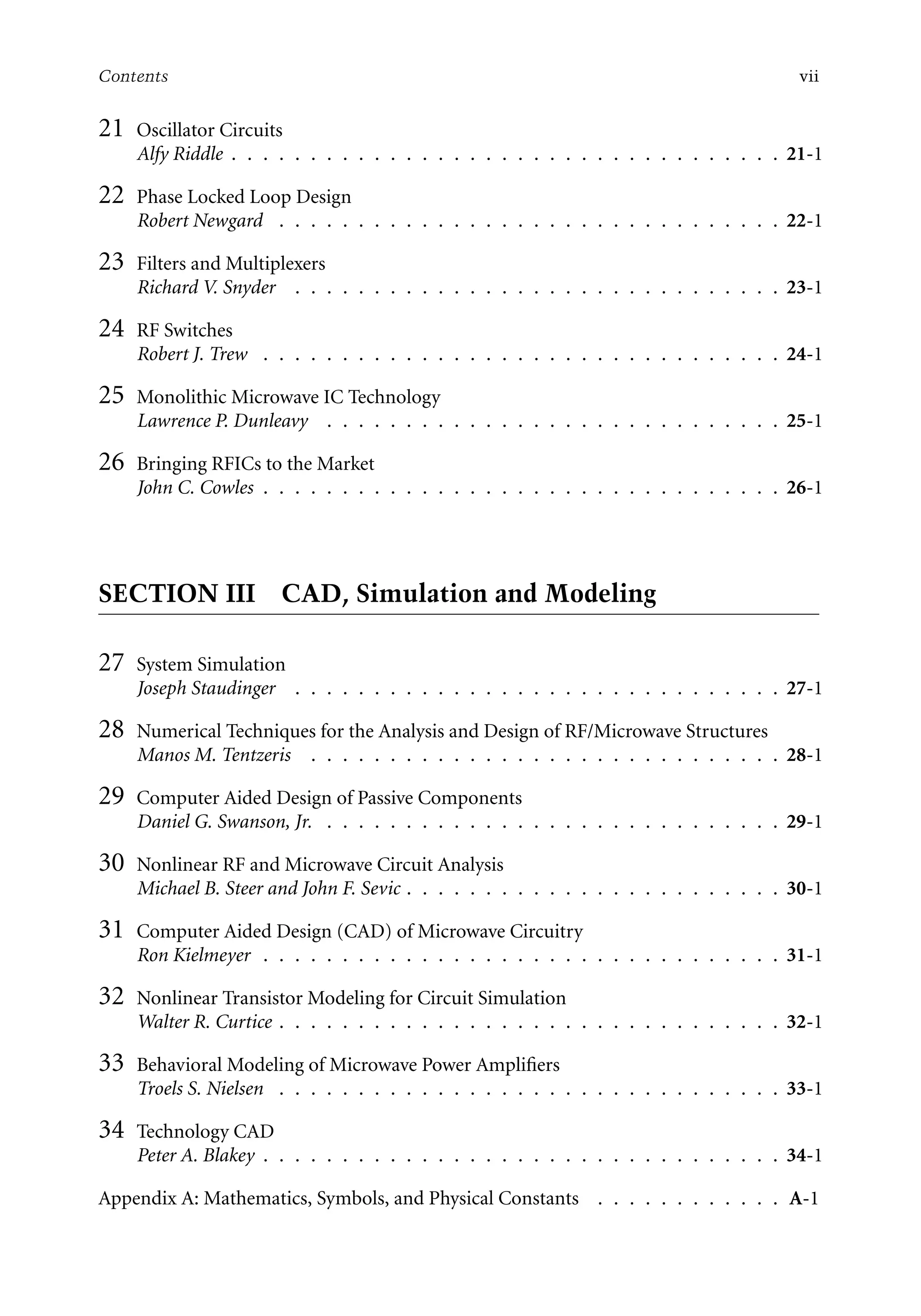 7218: “7218_c000” — 2007/11/16 — 10:28 — page vii — #7
Contents vii
21 Oscillator Circuits
Alfy Riddle . . . . . . . . . . . . . . . . . . . . . . . . . . . . . . . . . . . 21-1
22 Phase Locked Loop Design
Robert Newgard . . . . . . . . . . . . . . . . . . . . . . . . . . . . . . . . 22-1
23 Filters and Multiplexers
Richard V. Snyder . . . . . . . . . . . . . . . . . . . . . . . . . . . . . . . 23-1
24 RF Switches
Robert J. Trew . . . . . . . . . . . . . . . . . . . . . . . . . . . . . . . . . 24-1
25 Monolithic Microwave IC Technology
Lawrence P. Dunleavy . . . . . . . . . . . . . . . . . . . . . . . . . . . . . 25-1
26 Bringing RFICs to the Market
John C. Cowles . . . . . . . . . . . . . . . . . . . . . . . . . . . . . . . . . 26-1
SECTION III CAD, Simulation and Modeling
27 System Simulation
Joseph Staudinger . . . . . . . . . . . . . . . . . . . . . . . . . . . . . . . 27-1
28 Numerical Techniques for the Analysis and Design of RF/Microwave Structures
Manos M. Tentzeris . . . . . . . . . . . . . . . . . . . . . . . . . . . . . . 28-1
29 Computer Aided Design of Passive Components
Daniel G. Swanson, Jr. . . . . . . . . . . . . . . . . . . . . . . . . . . . . . 29-1
30 Nonlinear RF and Microwave Circuit Analysis
Michael B. Steer and John F. Sevic . . . . . . . . . . . . . . . . . . . . . . . . 30-1
31 Computer Aided Design (CAD) of Microwave Circuitry
Ron Kielmeyer . . . . . . . . . . . . . . . . . . . . . . . . . . . . . . . . . 31-1
32 Nonlinear Transistor Modeling for Circuit Simulation
Walter R. Curtice . . . . . . . . . . . . . . . . . . . . . . . . . . . . . . . . 32-1
33 Behavioral Modeling of Microwave Power Amplifiers
Troels S. Nielsen . . . . . . . . . . . . . . . . . . . . . . . . . . . . . . . . 33-1
34 Technology CAD
Peter A. Blakey . . . . . . . . . . . . . . . . . . . . . . . . . . . . . . . . . 34-1
Appendix A: Mathematics, Symbols, and Physical Constants . . . . . . . . . . . . A-1
 