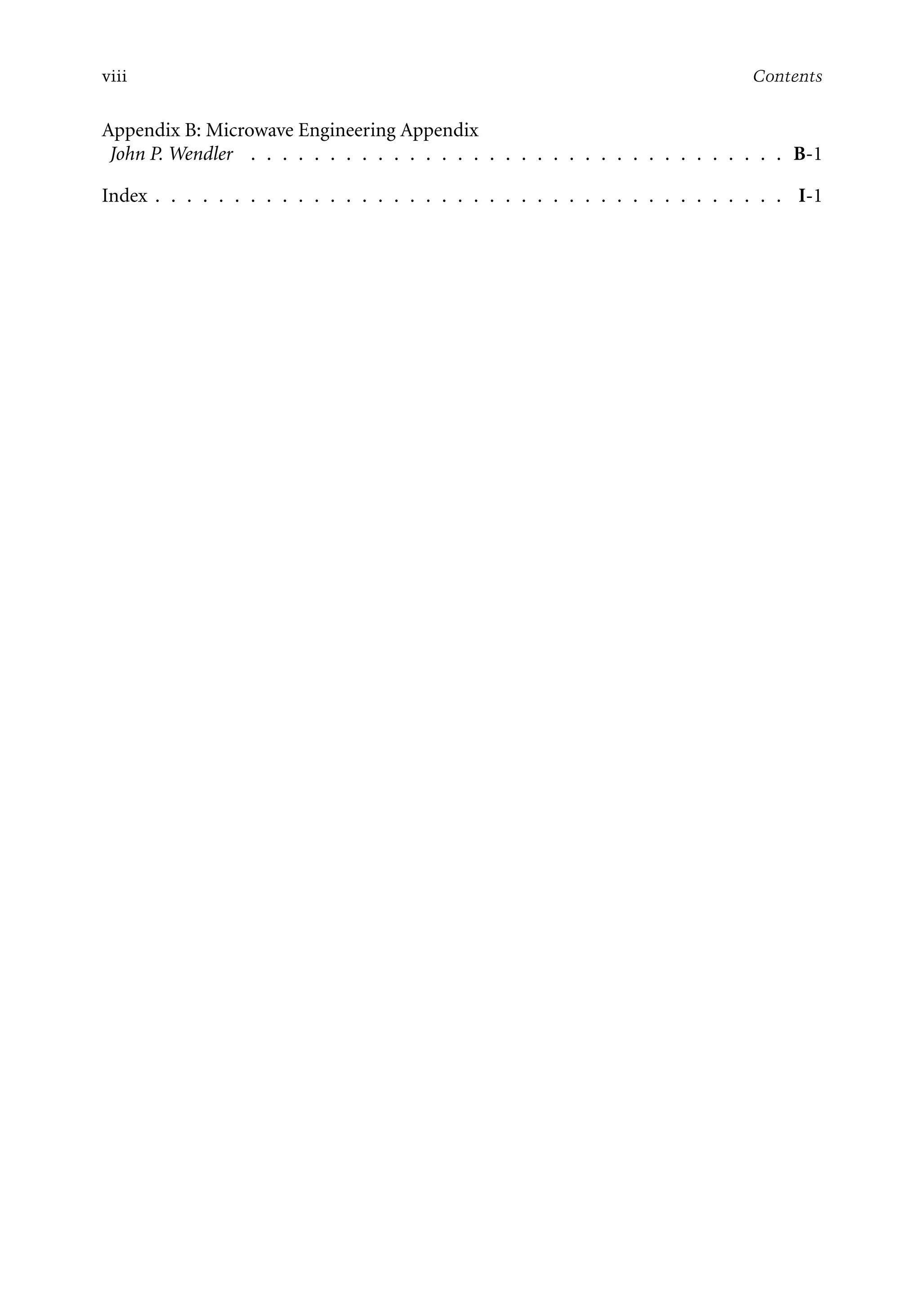 7218: “7218_c000” — 2007/11/16 — 10:28 — page viii — #8
viii Contents
Appendix B: Microwave Engineering Appendix
John P. Wendler . . . . . . . . . . . . . . . . . . . . . . . . . . . . . . . . . . B-1
Index . . . . . . . . . . . . . . . . . . . . . . . . . . . . . . . . . . . . . . . . I-1
 