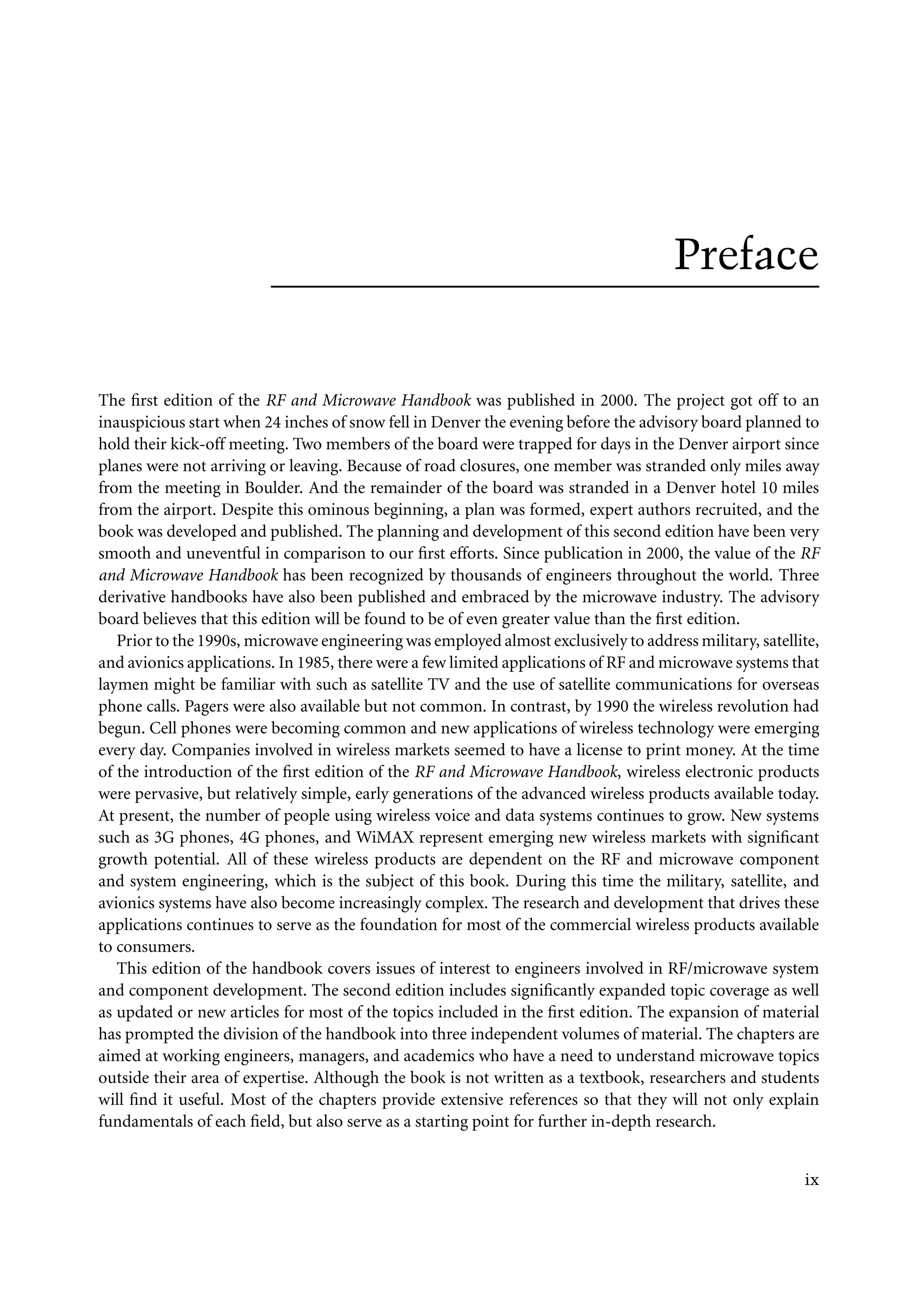 7218: “7218_c000” — 2007/11/16 — 10:28 — page ix — #9
Preface
The first edition of the RF and Microwave Handbook was published in 2000. The project got off to an
inauspicious start when 24 inches of snow fell in Denver the evening before the advisory board planned to
hold their kick-off meeting. Two members of the board were trapped for days in the Denver airport since
planes were not arriving or leaving. Because of road closures, one member was stranded only miles away
from the meeting in Boulder. And the remainder of the board was stranded in a Denver hotel 10 miles
from the airport. Despite this ominous beginning, a plan was formed, expert authors recruited, and the
book was developed and published. The planning and development of this second edition have been very
smooth and uneventful in comparison to our first efforts. Since publication in 2000, the value of the RF
and Microwave Handbook has been recognized by thousands of engineers throughout the world. Three
derivative handbooks have also been published and embraced by the microwave industry. The advisory
board believes that this edition will be found to be of even greater value than the first edition.
Prior to the 1990s, microwave engineering was employed almost exclusively to address military, satellite,
and avionics applications. In 1985, there were a few limited applications of RF and microwave systems that
laymen might be familiar with such as satellite TV and the use of satellite communications for overseas
phone calls. Pagers were also available but not common. In contrast, by 1990 the wireless revolution had
begun. Cell phones were becoming common and new applications of wireless technology were emerging
every day. Companies involved in wireless markets seemed to have a license to print money. At the time
of the introduction of the first edition of the RF and Microwave Handbook, wireless electronic products
were pervasive, but relatively simple, early generations of the advanced wireless products available today.
At present, the number of people using wireless voice and data systems continues to grow. New systems
such as 3G phones, 4G phones, and WiMAX represent emerging new wireless markets with significant
growth potential. All of these wireless products are dependent on the RF and microwave component
and system engineering, which is the subject of this book. During this time the military, satellite, and
avionics systems have also become increasingly complex. The research and development that drives these
applications continues to serve as the foundation for most of the commercial wireless products available
to consumers.
This edition of the handbook covers issues of interest to engineers involved in RF/microwave system
and component development. The second edition includes significantly expanded topic coverage as well
as updated or new articles for most of the topics included in the first edition. The expansion of material
has prompted the division of the handbook into three independent volumes of material. The chapters are
aimed at working engineers, managers, and academics who have a need to understand microwave topics
outside their area of expertise. Although the book is not written as a textbook, researchers and students
will find it useful. Most of the chapters provide extensive references so that they will not only explain
fundamentals of each field, but also serve as a starting point for further in-depth research.
ix
 