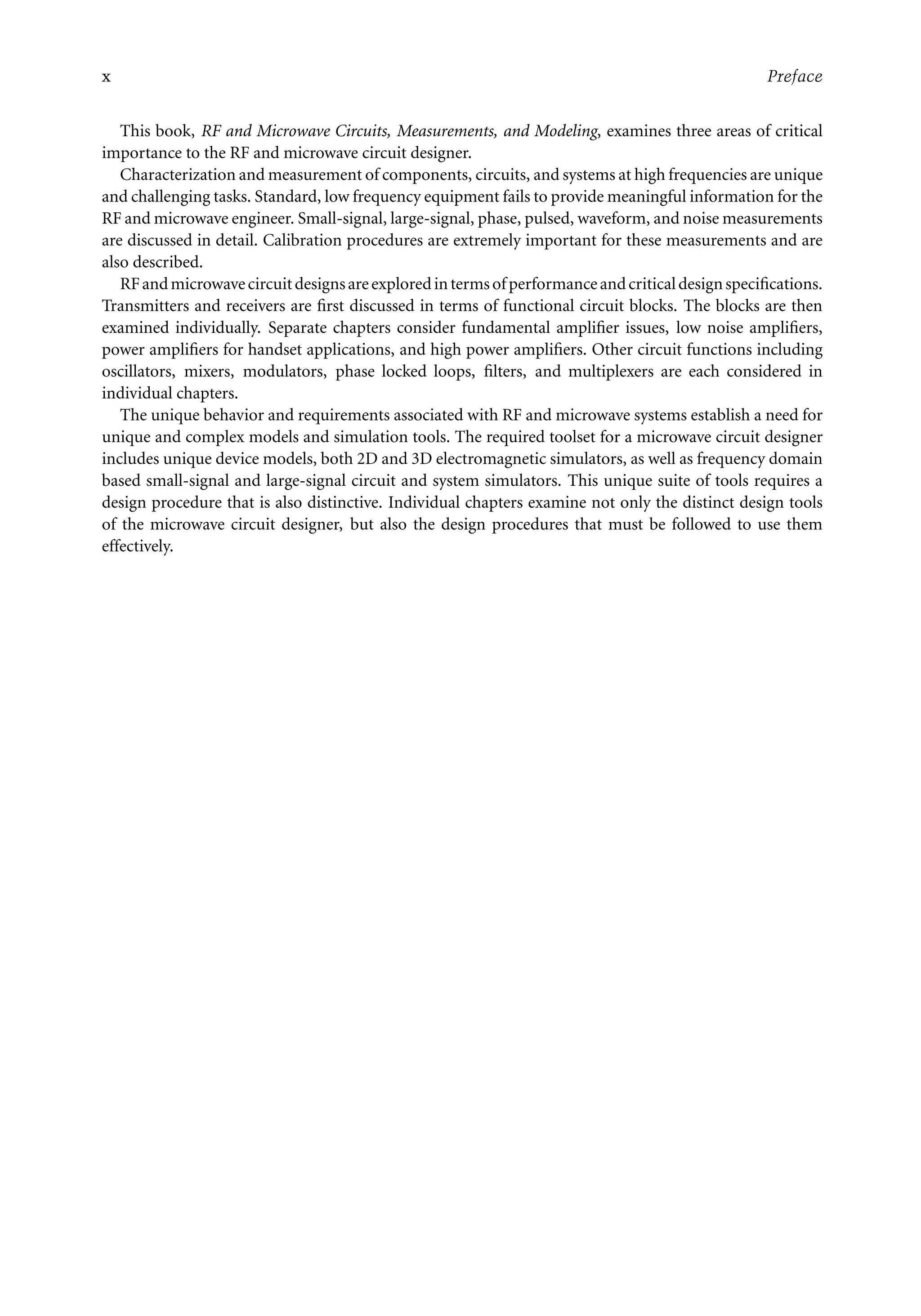 7218: “7218_c000” — 2007/11/16 — 10:28 — page x — #10
x Preface
This book, RF and Microwave Circuits, Measurements, and Modeling, examines three areas of critical
importance to the RF and microwave circuit designer.
Characterization and measurement of components, circuits, and systems at high frequencies are unique
and challenging tasks. Standard, low frequency equipment fails to provide meaningful information for the
RF and microwave engineer. Small-signal, large-signal, phase, pulsed, waveform, and noise measurements
are discussed in detail. Calibration procedures are extremely important for these measurements and are
also described.
RFandmicrowavecircuitdesignsareexploredintermsofperformanceandcriticaldesignspecifications.
Transmitters and receivers are first discussed in terms of functional circuit blocks. The blocks are then
examined individually. Separate chapters consider fundamental amplifier issues, low noise amplifiers,
power amplifiers for handset applications, and high power amplifiers. Other circuit functions including
oscillators, mixers, modulators, phase locked loops, filters, and multiplexers are each considered in
individual chapters.
The unique behavior and requirements associated with RF and microwave systems establish a need for
unique and complex models and simulation tools. The required toolset for a microwave circuit designer
includes unique device models, both 2D and 3D electromagnetic simulators, as well as frequency domain
based small-signal and large-signal circuit and system simulators. This unique suite of tools requires a
design procedure that is also distinctive. Individual chapters examine not only the distinct design tools
of the microwave circuit designer, but also the design procedures that must be followed to use them
effectively.
 