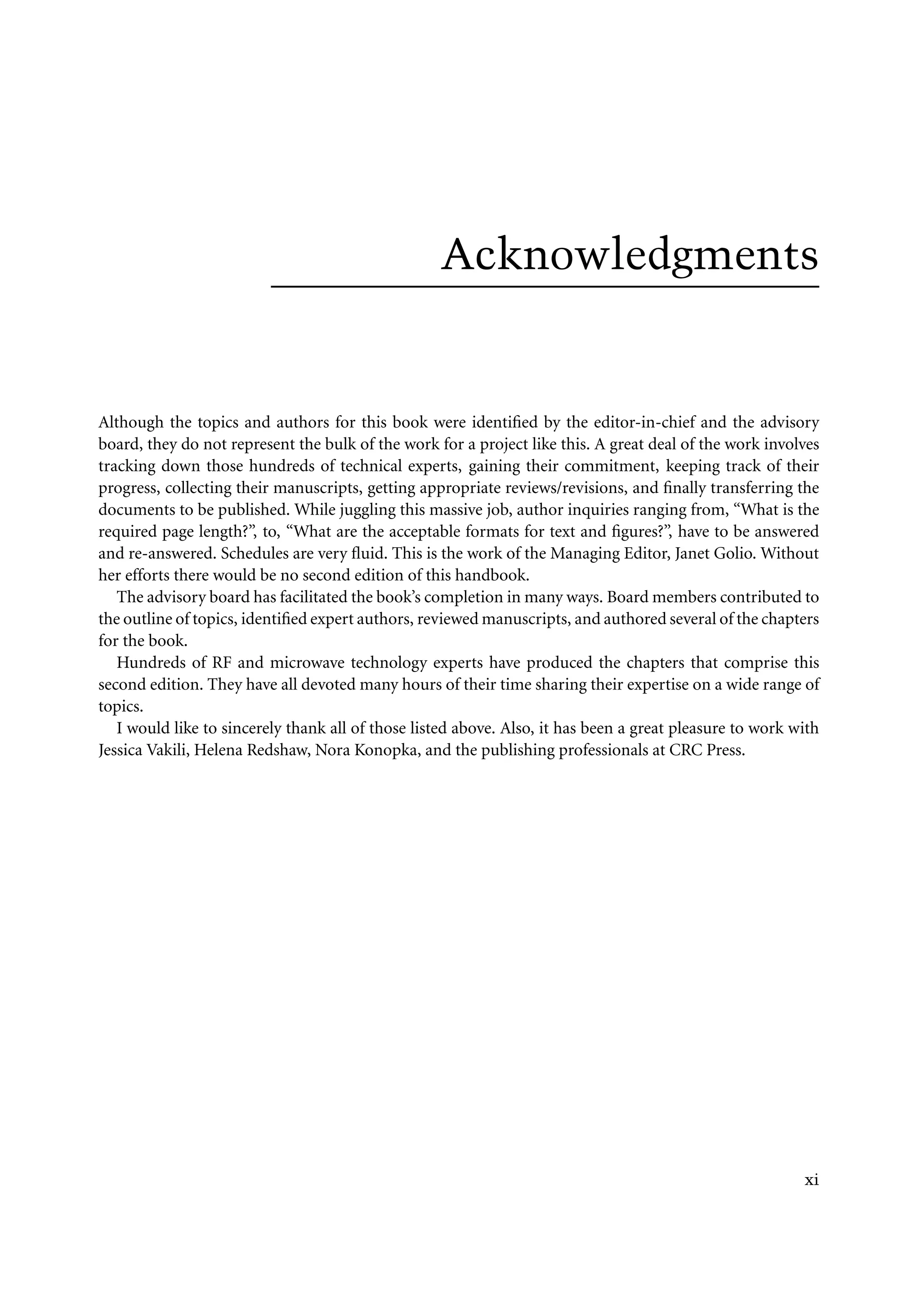 7218: “7218_c000” — 2007/11/16 — 10:28 — page xi — #11
Acknowledgments
Although the topics and authors for this book were identified by the editor-in-chief and the advisory
board, they do not represent the bulk of the work for a project like this. A great deal of the work involves
tracking down those hundreds of technical experts, gaining their commitment, keeping track of their
progress, collecting their manuscripts, getting appropriate reviews/revisions, and finally transferring the
documents to be published. While juggling this massive job, author inquiries ranging from, “What is the
required page length?”, to, “What are the acceptable formats for text and figures?”, have to be answered
and re-answered. Schedules are very fluid. This is the work of the Managing Editor, Janet Golio. Without
her efforts there would be no second edition of this handbook.
The advisory board has facilitated the book’s completion in many ways. Board members contributed to
the outline of topics, identified expert authors, reviewed manuscripts, and authored several of the chapters
for the book.
Hundreds of RF and microwave technology experts have produced the chapters that comprise this
second edition. They have all devoted many hours of their time sharing their expertise on a wide range of
topics.
I would like to sincerely thank all of those listed above. Also, it has been a great pleasure to work with
Jessica Vakili, Helena Redshaw, Nora Konopka, and the publishing professionals at CRC Press.
xi
 