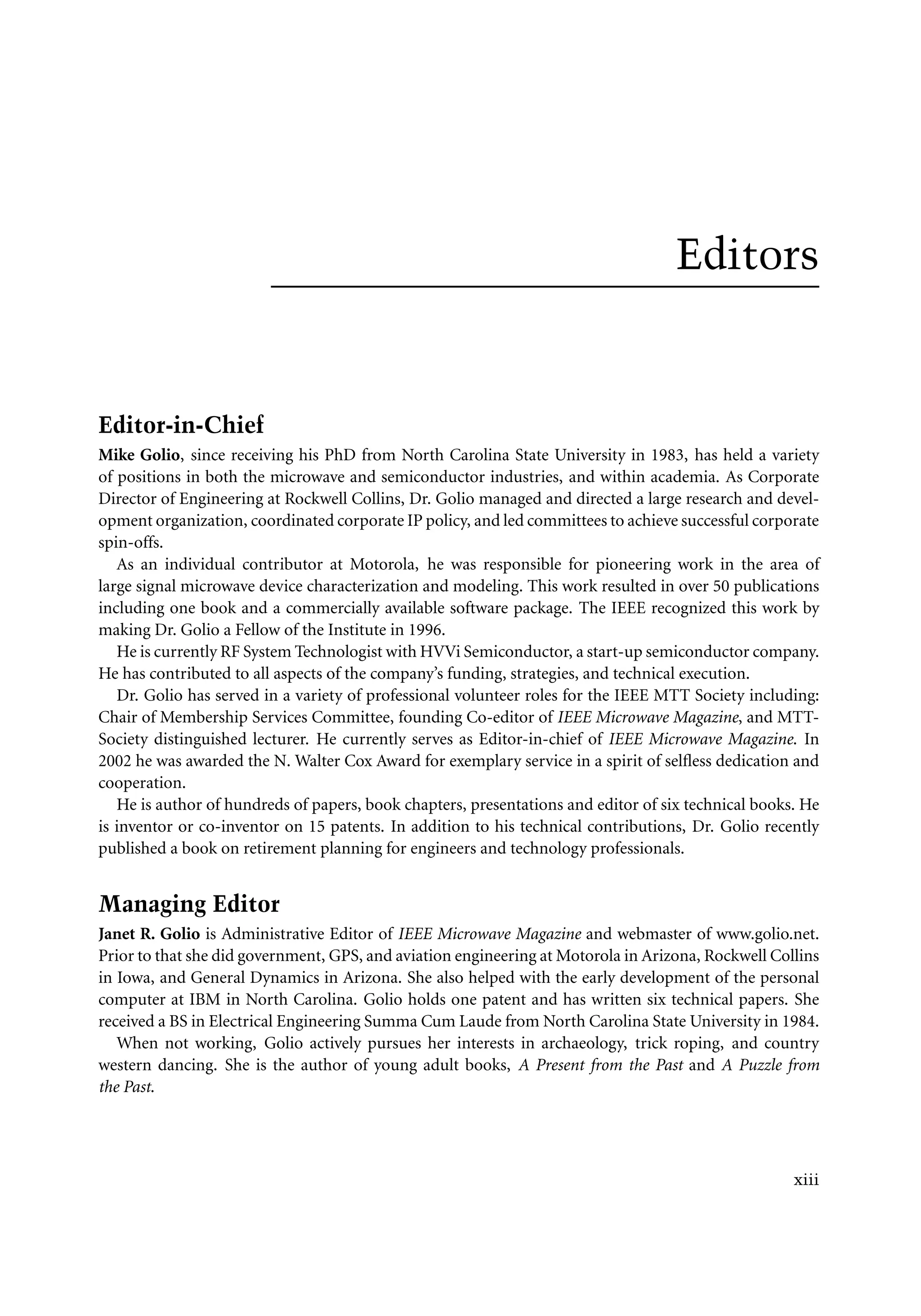 7218: “7218_c000” — 2007/11/16 — 10:28 — page xiii — #13
Editors
Editor-in-Chief
Mike Golio, since receiving his PhD from North Carolina State University in 1983, has held a variety
of positions in both the microwave and semiconductor industries, and within academia. As Corporate
Director of Engineering at Rockwell Collins, Dr. Golio managed and directed a large research and devel-
opment organization, coordinated corporate IP policy, and led committees to achieve successful corporate
spin-offs.
As an individual contributor at Motorola, he was responsible for pioneering work in the area of
large signal microwave device characterization and modeling. This work resulted in over 50 publications
including one book and a commercially available software package. The IEEE recognized this work by
making Dr. Golio a Fellow of the Institute in 1996.
He is currently RF System Technologist with HVVi Semiconductor, a start-up semiconductor company.
He has contributed to all aspects of the company’s funding, strategies, and technical execution.
Dr. Golio has served in a variety of professional volunteer roles for the IEEE MTT Society including:
Chair of Membership Services Committee, founding Co-editor of IEEE Microwave Magazine, and MTT-
Society distinguished lecturer. He currently serves as Editor-in-chief of IEEE Microwave Magazine. In
2002 he was awarded the N. Walter Cox Award for exemplary service in a spirit of selfless dedication and
cooperation.
He is author of hundreds of papers, book chapters, presentations and editor of six technical books. He
is inventor or co-inventor on 15 patents. In addition to his technical contributions, Dr. Golio recently
published a book on retirement planning for engineers and technology professionals.
Managing Editor
Janet R. Golio is Administrative Editor of IEEE Microwave Magazine and webmaster of www.golio.net.
Prior to that she did government, GPS, and aviation engineering at Motorola in Arizona, Rockwell Collins
in Iowa, and General Dynamics in Arizona. She also helped with the early development of the personal
computer at IBM in North Carolina. Golio holds one patent and has written six technical papers. She
received a BS in Electrical Engineering Summa Cum Laude from North Carolina State University in 1984.
When not working, Golio actively pursues her interests in archaeology, trick roping, and country
western dancing. She is the author of young adult books, A Present from the Past and A Puzzle from
the Past.
xiii
 