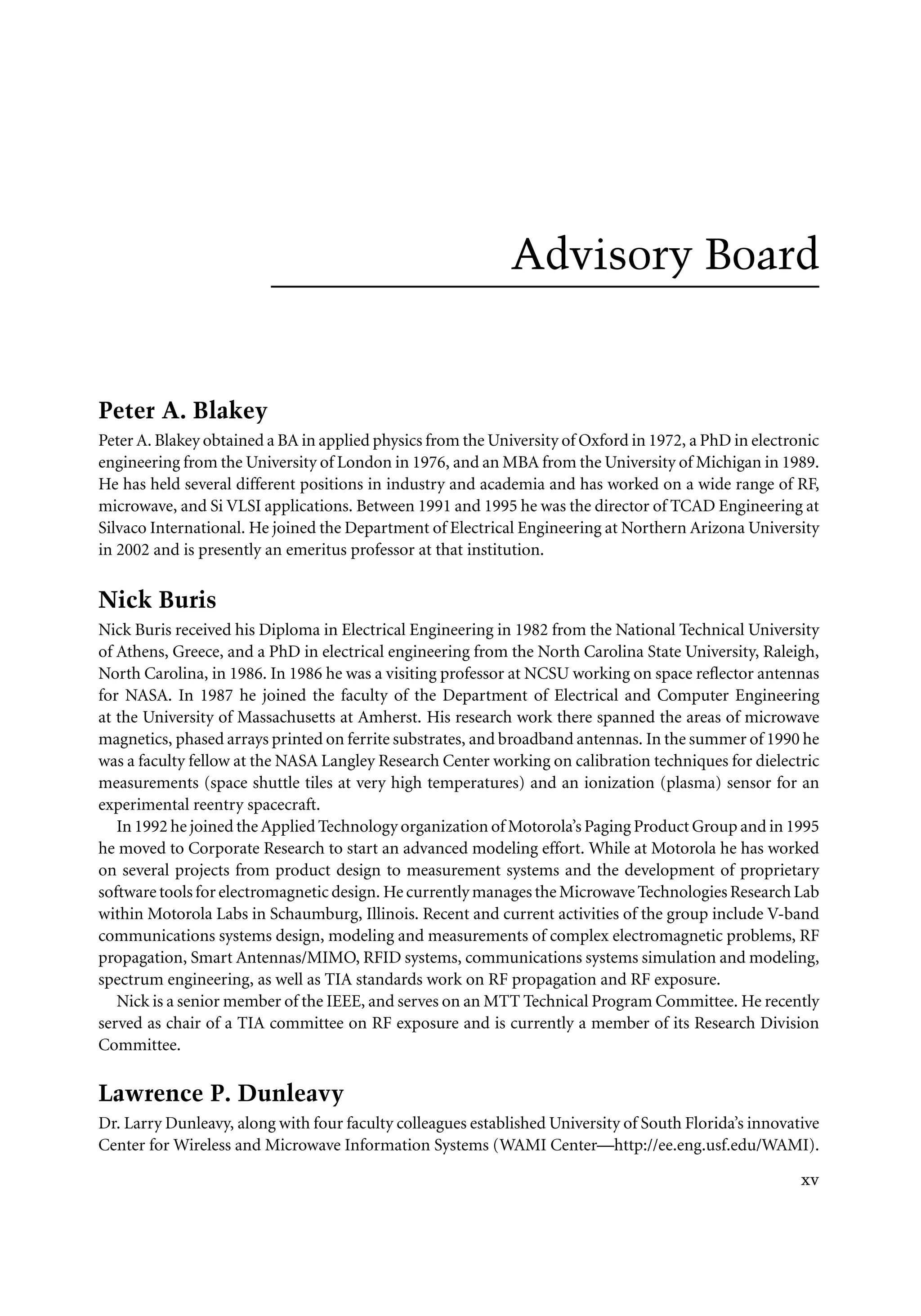 7218: “7218_c000” — 2007/11/16 — 10:28 — page xv — #15
Advisory Board
Peter A. Blakey
Peter A. Blakey obtained a BA in applied physics from the University of Oxford in 1972, a PhD in electronic
engineering from the University of London in 1976, and an MBA from the University of Michigan in 1989.
He has held several different positions in industry and academia and has worked on a wide range of RF,
microwave, and Si VLSI applications. Between 1991 and 1995 he was the director of TCAD Engineering at
Silvaco International. He joined the Department of Electrical Engineering at Northern Arizona University
in 2002 and is presently an emeritus professor at that institution.
Nick Buris
Nick Buris received his Diploma in Electrical Engineering in 1982 from the National Technical University
of Athens, Greece, and a PhD in electrical engineering from the North Carolina State University, Raleigh,
North Carolina, in 1986. In 1986 he was a visiting professor at NCSU working on space reflector antennas
for NASA. In 1987 he joined the faculty of the Department of Electrical and Computer Engineering
at the University of Massachusetts at Amherst. His research work there spanned the areas of microwave
magnetics, phased arrays printed on ferrite substrates, and broadband antennas. In the summer of 1990 he
was a faculty fellow at the NASA Langley Research Center working on calibration techniques for dielectric
measurements (space shuttle tiles at very high temperatures) and an ionization (plasma) sensor for an
experimental reentry spacecraft.
In 1992 he joined the Applied Technology organization of Motorola’s Paging Product Group and in 1995
he moved to Corporate Research to start an advanced modeling effort. While at Motorola he has worked
on several projects from product design to measurement systems and the development of proprietary
software tools for electromagnetic design. He currently manages the Microwave Technologies Research Lab
within Motorola Labs in Schaumburg, Illinois. Recent and current activities of the group include V-band
communications systems design, modeling and measurements of complex electromagnetic problems, RF
propagation, Smart Antennas/MIMO, RFID systems, communications systems simulation and modeling,
spectrum engineering, as well as TIA standards work on RF propagation and RF exposure.
Nick is a senior member of the IEEE, and serves on an MTT Technical Program Committee. He recently
served as chair of a TIA committee on RF exposure and is currently a member of its Research Division
Committee.
Lawrence P. Dunleavy
Dr. Larry Dunleavy, along with four faculty colleagues established University of South Florida’s innovative
Center for Wireless and Microwave Information Systems (WAMI Center—http://ee.eng.usf.edu/WAMI).
xv
 