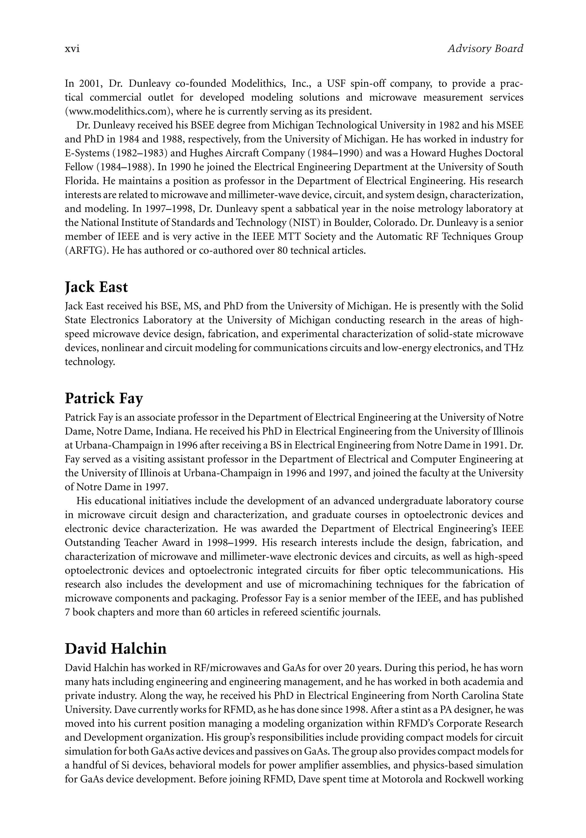 7218: “7218_c000” — 2007/11/16 — 10:28 — page xvi — #16
xvi Advisory Board
In 2001, Dr. Dunleavy co-founded Modelithics, Inc., a USF spin-off company, to provide a prac-
tical commercial outlet for developed modeling solutions and microwave measurement services
(www.modelithics.com), where he is currently serving as its president.
Dr. Dunleavy received his BSEE degree from Michigan Technological University in 1982 and his MSEE
and PhD in 1984 and 1988, respectively, from the University of Michigan. He has worked in industry for
E-Systems (1982–1983) and Hughes Aircraft Company (1984–1990) and was a Howard Hughes Doctoral
Fellow (1984–1988). In 1990 he joined the Electrical Engineering Department at the University of South
Florida. He maintains a position as professor in the Department of Electrical Engineering. His research
interests are related to microwave and millimeter-wave device, circuit, and system design, characterization,
and modeling. In 1997–1998, Dr. Dunleavy spent a sabbatical year in the noise metrology laboratory at
the National Institute of Standards and Technology (NIST) in Boulder, Colorado. Dr. Dunleavy is a senior
member of IEEE and is very active in the IEEE MTT Society and the Automatic RF Techniques Group
(ARFTG). He has authored or co-authored over 80 technical articles.
Jack East
Jack East received his BSE, MS, and PhD from the University of Michigan. He is presently with the Solid
State Electronics Laboratory at the University of Michigan conducting research in the areas of high-
speed microwave device design, fabrication, and experimental characterization of solid-state microwave
devices, nonlinear and circuit modeling for communications circuits and low-energy electronics, and THz
technology.
Patrick Fay
Patrick Fay is an associate professor in the Department of Electrical Engineering at the University of Notre
Dame, Notre Dame, Indiana. He received his PhD in Electrical Engineering from the University of Illinois
at Urbana-Champaign in 1996 after receiving a BS in Electrical Engineering from Notre Dame in 1991. Dr.
Fay served as a visiting assistant professor in the Department of Electrical and Computer Engineering at
the University of Illinois at Urbana-Champaign in 1996 and 1997, and joined the faculty at the University
of Notre Dame in 1997.
His educational initiatives include the development of an advanced undergraduate laboratory course
in microwave circuit design and characterization, and graduate courses in optoelectronic devices and
electronic device characterization. He was awarded the Department of Electrical Engineering’s IEEE
Outstanding Teacher Award in 1998–1999. His research interests include the design, fabrication, and
characterization of microwave and millimeter-wave electronic devices and circuits, as well as high-speed
optoelectronic devices and optoelectronic integrated circuits for fiber optic telecommunications. His
research also includes the development and use of micromachining techniques for the fabrication of
microwave components and packaging. Professor Fay is a senior member of the IEEE, and has published
7 book chapters and more than 60 articles in refereed scientific journals.
David Halchin
David Halchin has worked in RF/microwaves and GaAs for over 20 years. During this period, he has worn
many hats including engineering and engineering management, and he has worked in both academia and
private industry. Along the way, he received his PhD in Electrical Engineering from North Carolina State
University. Dave currently works for RFMD, as he has done since 1998. After a stint as a PA designer, he was
moved into his current position managing a modeling organization within RFMD’s Corporate Research
and Development organization. His group’s responsibilities include providing compact models for circuit
simulation for both GaAs active devices and passives on GaAs. The group also provides compact models for
a handful of Si devices, behavioral models for power amplifier assemblies, and physics-based simulation
for GaAs device development. Before joining RFMD, Dave spent time at Motorola and Rockwell working
 