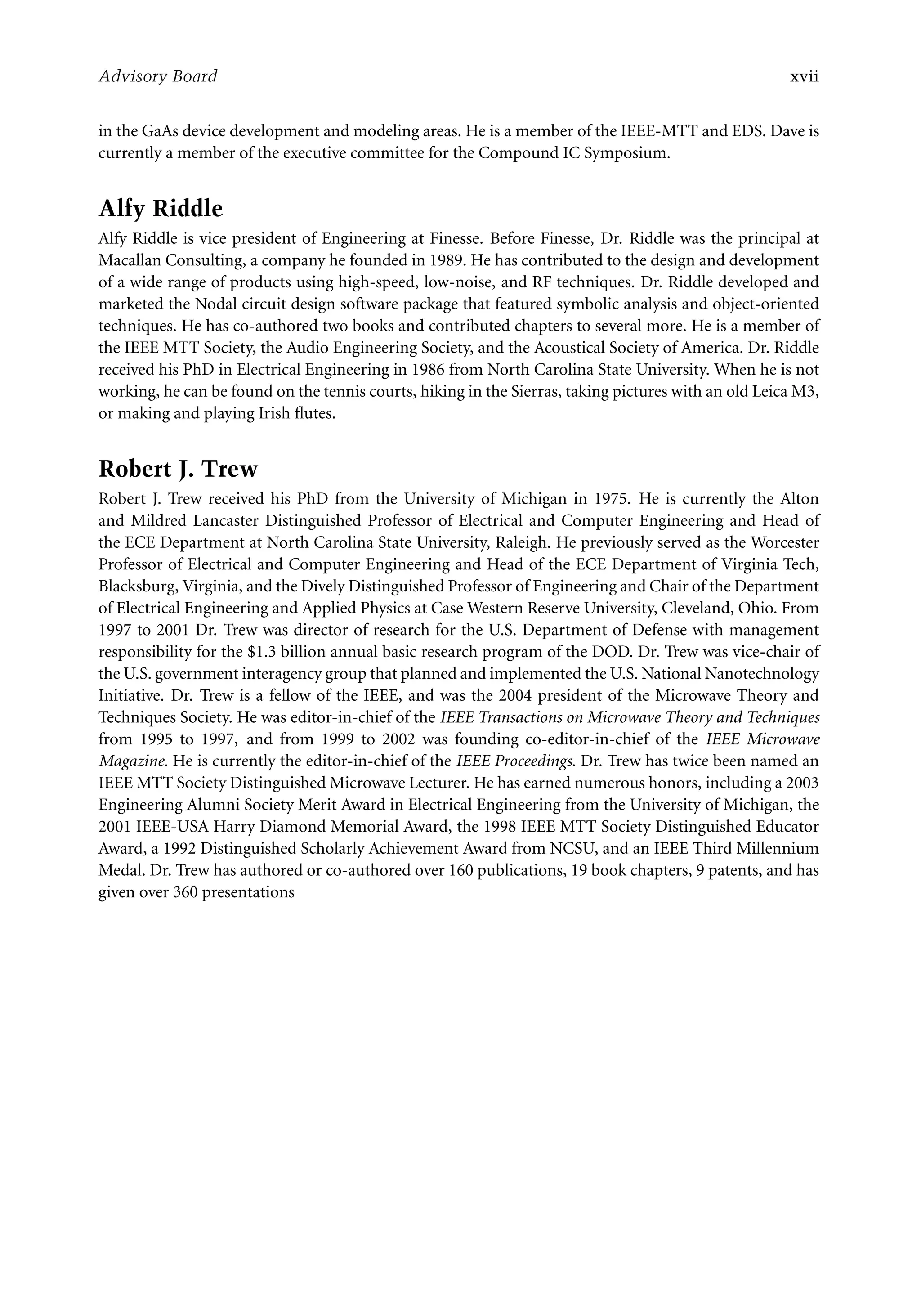 7218: “7218_c000” — 2007/11/16 — 10:28 — page xvii — #17
Advisory Board xvii
in the GaAs device development and modeling areas. He is a member of the IEEE-MTT and EDS. Dave is
currently a member of the executive committee for the Compound IC Symposium.
Alfy Riddle
Alfy Riddle is vice president of Engineering at Finesse. Before Finesse, Dr. Riddle was the principal at
Macallan Consulting, a company he founded in 1989. He has contributed to the design and development
of a wide range of products using high-speed, low-noise, and RF techniques. Dr. Riddle developed and
marketed the Nodal circuit design software package that featured symbolic analysis and object-oriented
techniques. He has co-authored two books and contributed chapters to several more. He is a member of
the IEEE MTT Society, the Audio Engineering Society, and the Acoustical Society of America. Dr. Riddle
received his PhD in Electrical Engineering in 1986 from North Carolina State University. When he is not
working, he can be found on the tennis courts, hiking in the Sierras, taking pictures with an old Leica M3,
or making and playing Irish flutes.
Robert J. Trew
Robert J. Trew received his PhD from the University of Michigan in 1975. He is currently the Alton
and Mildred Lancaster Distinguished Professor of Electrical and Computer Engineering and Head of
the ECE Department at North Carolina State University, Raleigh. He previously served as the Worcester
Professor of Electrical and Computer Engineering and Head of the ECE Department of Virginia Tech,
Blacksburg, Virginia, and the Dively Distinguished Professor of Engineering and Chair of the Department
of Electrical Engineering and Applied Physics at Case Western Reserve University, Cleveland, Ohio. From
1997 to 2001 Dr. Trew was director of research for the U.S. Department of Defense with management
responsibility for the $1.3 billion annual basic research program of the DOD. Dr. Trew was vice-chair of
the U.S. government interagency group that planned and implemented the U.S. National Nanotechnology
Initiative. Dr. Trew is a fellow of the IEEE, and was the 2004 president of the Microwave Theory and
Techniques Society. He was editor-in-chief of the IEEE Transactions on Microwave Theory and Techniques
from 1995 to 1997, and from 1999 to 2002 was founding co-editor-in-chief of the IEEE Microwave
Magazine. He is currently the editor-in-chief of the IEEE Proceedings. Dr. Trew has twice been named an
IEEE MTT Society Distinguished Microwave Lecturer. He has earned numerous honors, including a 2003
Engineering Alumni Society Merit Award in Electrical Engineering from the University of Michigan, the
2001 IEEE-USA Harry Diamond Memorial Award, the 1998 IEEE MTT Society Distinguished Educator
Award, a 1992 Distinguished Scholarly Achievement Award from NCSU, and an IEEE Third Millennium
Medal. Dr. Trew has authored or co-authored over 160 publications, 19 book chapters, 9 patents, and has
given over 360 presentations
 