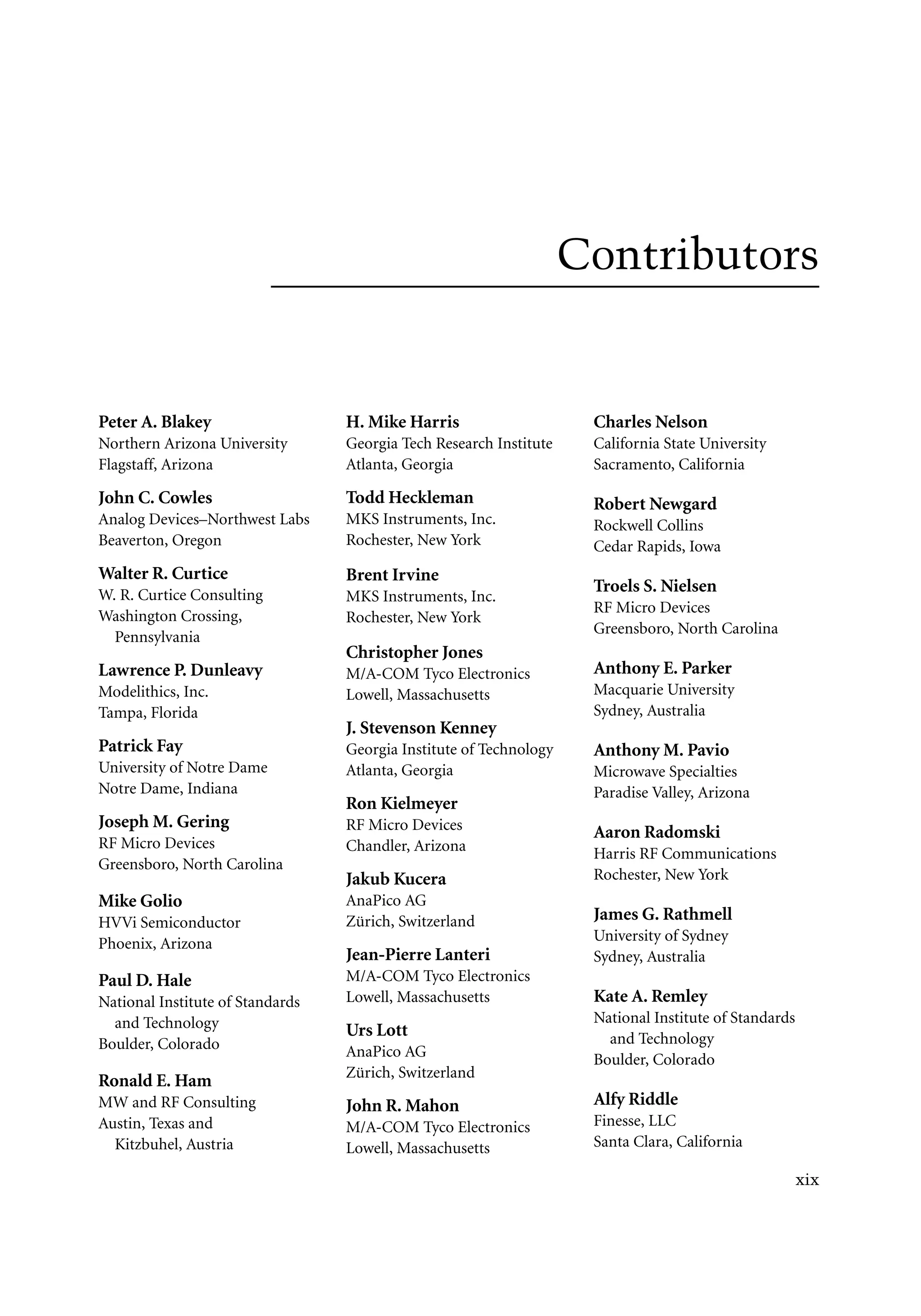 7218: “7218_c000” — 2007/11/16 — 10:28 — page xix — #19
Contributors
Peter A. Blakey
Northern Arizona University
Flagstaff, Arizona
John C. Cowles
Analog Devices–Northwest Labs
Beaverton, Oregon
Walter R. Curtice
W. R. Curtice Consulting
Washington Crossing,
Pennsylvania
Lawrence P. Dunleavy
Modelithics, Inc.
Tampa, Florida
Patrick Fay
University of Notre Dame
Notre Dame, Indiana
Joseph M. Gering
RF Micro Devices
Greensboro, North Carolina
Mike Golio
HVVi Semiconductor
Phoenix, Arizona
Paul D. Hale
National Institute of Standards
and Technology
Boulder, Colorado
Ronald E. Ham
MW and RF Consulting
Austin, Texas and
Kitzbuhel, Austria
H. Mike Harris
Georgia Tech Research Institute
Atlanta, Georgia
Todd Heckleman
MKS Instruments, Inc.
Rochester, New York
Brent Irvine
MKS Instruments, Inc.
Rochester, New York
Christopher Jones
M/A-COM Tyco Electronics
Lowell, Massachusetts
J. Stevenson Kenney
Georgia Institute of Technology
Atlanta, Georgia
Ron Kielmeyer
RF Micro Devices
Chandler, Arizona
Jakub Kucera
AnaPico AG
Zürich, Switzerland
Jean-Pierre Lanteri
M/A-COM Tyco Electronics
Lowell, Massachusetts
Urs Lott
AnaPico AG
Zürich, Switzerland
John R. Mahon
M/A-COM Tyco Electronics
Lowell, Massachusetts
Charles Nelson
California State University
Sacramento, California
Robert Newgard
Rockwell Collins
Cedar Rapids, Iowa
Troels S. Nielsen
RF Micro Devices
Greensboro, North Carolina
Anthony E. Parker
Macquarie University
Sydney, Australia
Anthony M. Pavio
Microwave Specialties
Paradise Valley, Arizona
Aaron Radomski
Harris RF Communications
Rochester, New York
James G. Rathmell
University of Sydney
Sydney, Australia
Kate A. Remley
National Institute of Standards
and Technology
Boulder, Colorado
Alfy Riddle
Finesse, LLC
Santa Clara, California
xix
 
