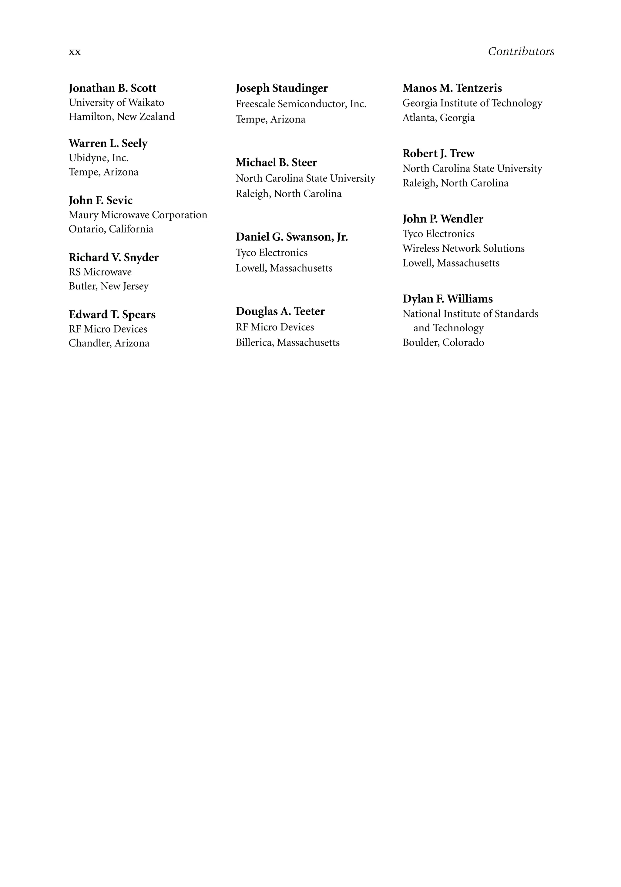7218: “7218_c000” — 2007/11/16 — 10:28 — page xx — #20
xx Contributors
Jonathan B. Scott
University of Waikato
Hamilton, New Zealand
Warren L. Seely
Ubidyne, Inc.
Tempe, Arizona
John F. Sevic
Maury Microwave Corporation
Ontario, California
Richard V. Snyder
RS Microwave
Butler, New Jersey
Edward T. Spears
RF Micro Devices
Chandler, Arizona
Joseph Staudinger
Freescale Semiconductor, Inc.
Tempe, Arizona
Michael B. Steer
North Carolina State University
Raleigh, North Carolina
Daniel G. Swanson, Jr.
Tyco Electronics
Lowell, Massachusetts
Douglas A. Teeter
RF Micro Devices
Billerica, Massachusetts
Manos M. Tentzeris
Georgia Institute of Technology
Atlanta, Georgia
Robert J. Trew
North Carolina State University
Raleigh, North Carolina
John P. Wendler
Tyco Electronics
Wireless Network Solutions
Lowell, Massachusetts
Dylan F. Williams
National Institute of Standards
and Technology
Boulder, Colorado
 