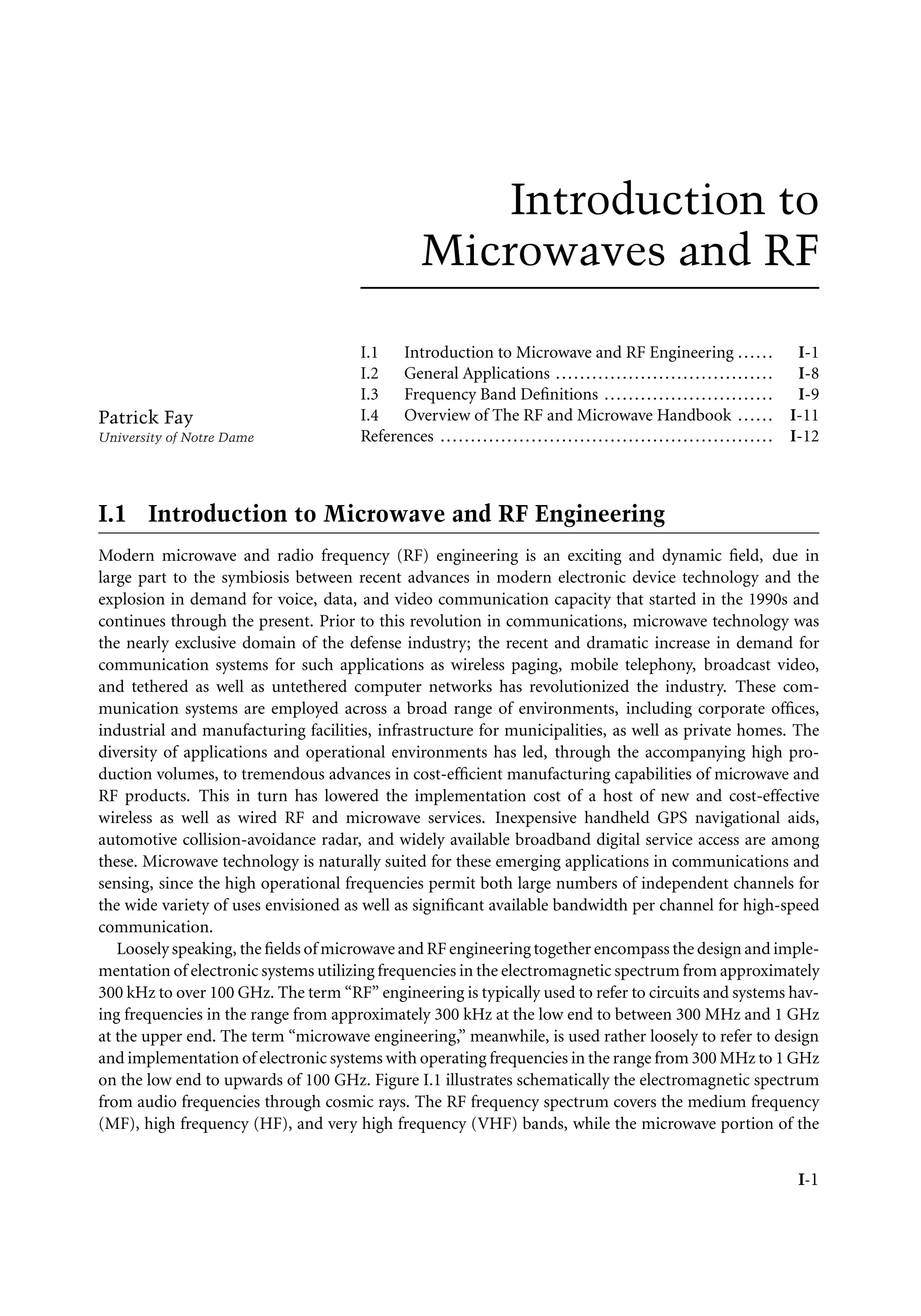 7218: “intro” — 2007/8/28 — 18:10 — page 1 — #1
Introduction to
Microwaves and RF
Patrick Fay
University of Notre Dame
I.1 Introduction to Microwave and RF Engineering ...... I-1
I.2 General Applications .................................... I-8
I.3 Frequency Band Definitions ............................ I-9
I.4 Overview of The RF and Microwave Handbook ...... I-11
References ....................................................... I-12
I.1 Introduction to Microwave and RF Engineering
Modern microwave and radio frequency (RF) engineering is an exciting and dynamic field, due in
large part to the symbiosis between recent advances in modern electronic device technology and the
explosion in demand for voice, data, and video communication capacity that started in the 1990s and
continues through the present. Prior to this revolution in communications, microwave technology was
the nearly exclusive domain of the defense industry; the recent and dramatic increase in demand for
communication systems for such applications as wireless paging, mobile telephony, broadcast video,
and tethered as well as untethered computer networks has revolutionized the industry. These com-
munication systems are employed across a broad range of environments, including corporate offices,
industrial and manufacturing facilities, infrastructure for municipalities, as well as private homes. The
diversity of applications and operational environments has led, through the accompanying high pro-
duction volumes, to tremendous advances in cost-efficient manufacturing capabilities of microwave and
RF products. This in turn has lowered the implementation cost of a host of new and cost-effective
wireless as well as wired RF and microwave services. Inexpensive handheld GPS navigational aids,
automotive collision-avoidance radar, and widely available broadband digital service access are among
these. Microwave technology is naturally suited for these emerging applications in communications and
sensing, since the high operational frequencies permit both large numbers of independent channels for
the wide variety of uses envisioned as well as significant available bandwidth per channel for high-speed
communication.
Loosely speaking, the fields of microwave and RF engineering together encompass the design and imple-
mentation of electronic systems utilizing frequencies in the electromagnetic spectrum from approximately
300 kHz to over 100 GHz. The term “RF” engineering is typically used to refer to circuits and systems hav-
ing frequencies in the range from approximately 300 kHz at the low end to between 300 MHz and 1 GHz
at the upper end. The term “microwave engineering,” meanwhile, is used rather loosely to refer to design
and implementation of electronic systems with operating frequencies in the range from 300 MHz to 1 GHz
on the low end to upwards of 100 GHz. Figure I.1 illustrates schematically the electromagnetic spectrum
from audio frequencies through cosmic rays. The RF frequency spectrum covers the medium frequency
(MF), high frequency (HF), and very high frequency (VHF) bands, while the microwave portion of the
I-1
 