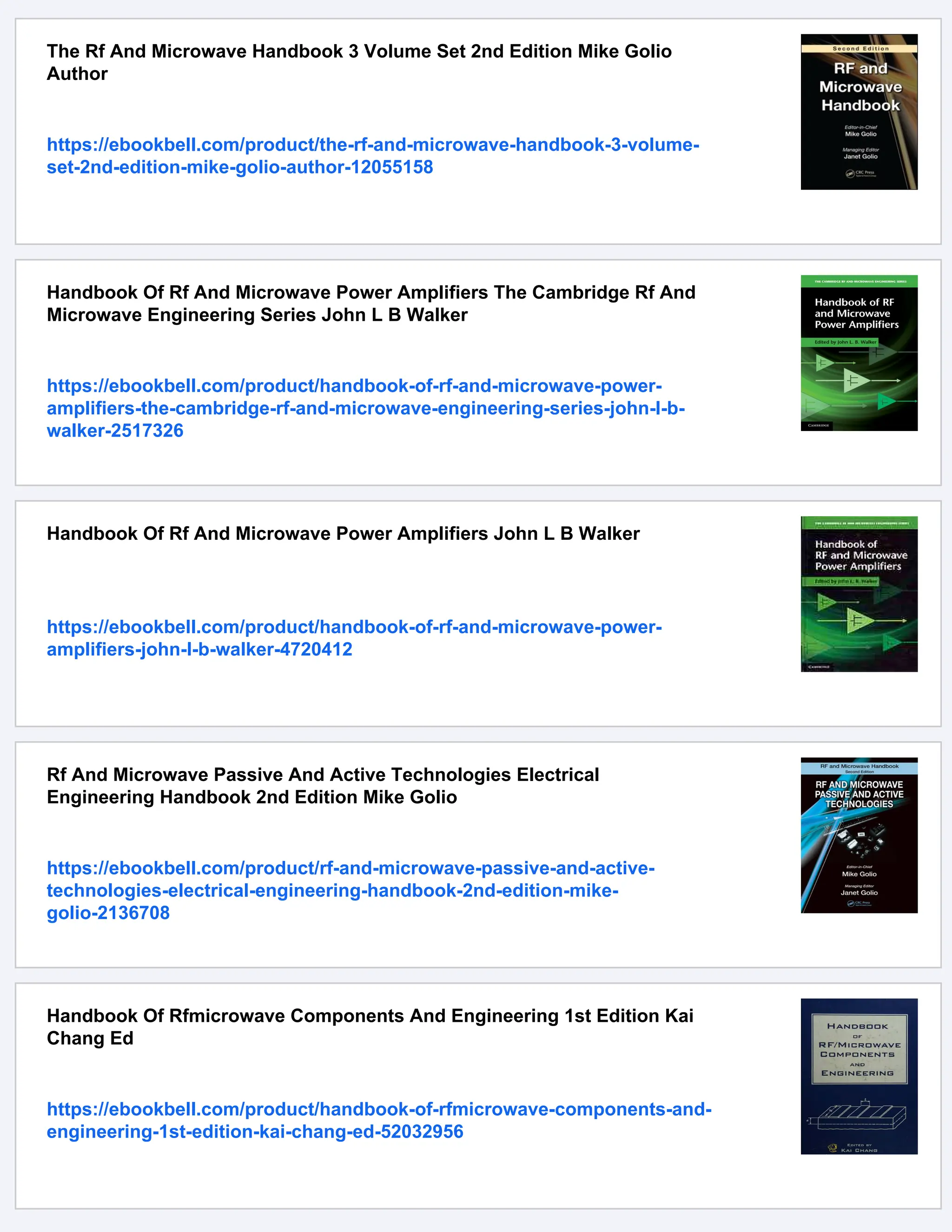 The Rf And Microwave Handbook 3 Volume Set 2nd Edition Mike Golio
Author
https://ebookbell.com/product/the-rf-and-microwave-handbook-3-volume-
set-2nd-edition-mike-golio-author-12055158
Handbook Of Rf And Microwave Power Amplifiers The Cambridge Rf And
Microwave Engineering Series John L B Walker
https://ebookbell.com/product/handbook-of-rf-and-microwave-power-
amplifiers-the-cambridge-rf-and-microwave-engineering-series-john-l-b-
walker-2517326
Handbook Of Rf And Microwave Power Amplifiers John L B Walker
https://ebookbell.com/product/handbook-of-rf-and-microwave-power-
amplifiers-john-l-b-walker-4720412
Rf And Microwave Passive And Active Technologies Electrical
Engineering Handbook 2nd Edition Mike Golio
https://ebookbell.com/product/rf-and-microwave-passive-and-active-
technologies-electrical-engineering-handbook-2nd-edition-mike-
golio-2136708
Handbook Of Rfmicrowave Components And Engineering 1st Edition Kai
Chang Ed
https://ebookbell.com/product/handbook-of-rfmicrowave-components-and-
engineering-1st-edition-kai-chang-ed-52032956
 