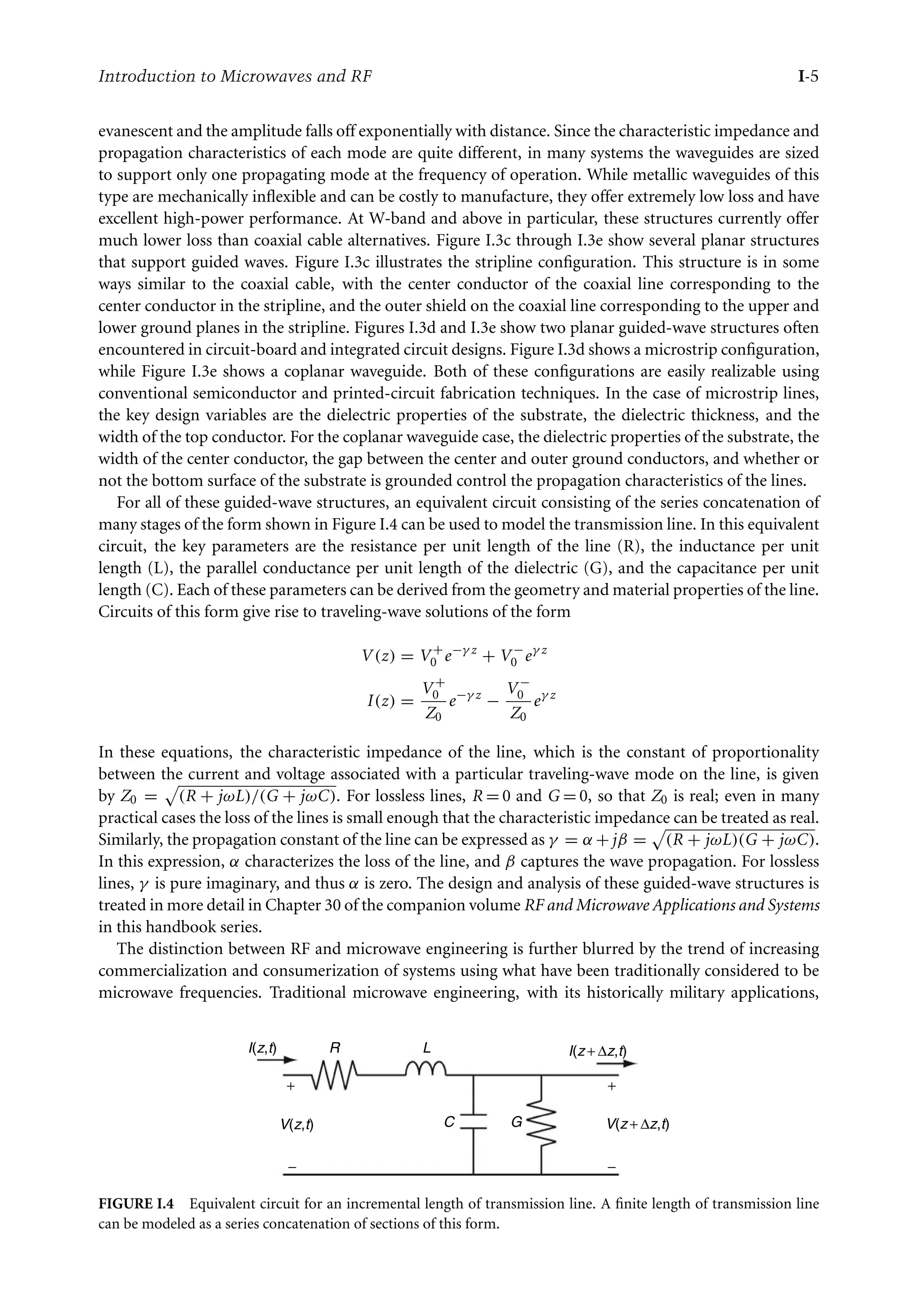 7218: “intro” — 2007/8/28 — 18:10 — page 5 — #5
Introduction to Microwaves and RF I-5
evanescent and the amplitude falls off exponentially with distance. Since the characteristic impedance and
propagation characteristics of each mode are quite different, in many systems the waveguides are sized
to support only one propagating mode at the frequency of operation. While metallic waveguides of this
type are mechanically inflexible and can be costly to manufacture, they offer extremely low loss and have
excellent high-power performance. At W-band and above in particular, these structures currently offer
much lower loss than coaxial cable alternatives. Figure I.3c through I.3e show several planar structures
that support guided waves. Figure I.3c illustrates the stripline configuration. This structure is in some
ways similar to the coaxial cable, with the center conductor of the coaxial line corresponding to the
center conductor in the stripline, and the outer shield on the coaxial line corresponding to the upper and
lower ground planes in the stripline. Figures I.3d and I.3e show two planar guided-wave structures often
encountered in circuit-board and integrated circuit designs. Figure I.3d shows a microstrip configuration,
while Figure I.3e shows a coplanar waveguide. Both of these configurations are easily realizable using
conventional semiconductor and printed-circuit fabrication techniques. In the case of microstrip lines,
the key design variables are the dielectric properties of the substrate, the dielectric thickness, and the
width of the top conductor. For the coplanar waveguide case, the dielectric properties of the substrate, the
width of the center conductor, the gap between the center and outer ground conductors, and whether or
not the bottom surface of the substrate is grounded control the propagation characteristics of the lines.
For all of these guided-wave structures, an equivalent circuit consisting of the series concatenation of
many stages of the form shown in Figure I.4 can be used to model the transmission line. In this equivalent
circuit, the key parameters are the resistance per unit length of the line (R), the inductance per unit
length (L), the parallel conductance per unit length of the dielectric (G), and the capacitance per unit
length (C). Each of these parameters can be derived from the geometry and material properties of the line.
Circuits of this form give rise to traveling-wave solutions of the form
V (z) = V +
0 e−γ z
+ V −
0 eγ z
I(z) =
V +
0
Z0
e−γ z
−
V −
0
Z0
eγ z
In these equations, the characteristic impedance of the line, which is the constant of proportionality
between the current and voltage associated with a particular traveling-wave mode on the line, is given
by Z0 =

(R + jωL)/(G + jωC). For lossless lines, R = 0 and G = 0, so that Z0 is real; even in many
practical cases the loss of the lines is small enough that the characteristic impedance can be treated as real.
Similarly, the propagation constant of the line can be expressed as γ = α +jβ =

(R + jωL)(G + jωC).
In this expression, α characterizes the loss of the line, and β captures the wave propagation. For lossless
lines, γ is pure imaginary, and thus α is zero. The design and analysis of these guided-wave structures is
treated in more detail in Chapter 30 of the companion volume RF and Microwave Applications and Systems
in this handbook series.
The distinction between RF and microwave engineering is further blurred by the trend of increasing
commercialization and consumerization of systems using what have been traditionally considered to be
microwave frequencies. Traditional microwave engineering, with its historically military applications,
R L
C G
I(z + ∆z,t)
I(z,t)
V(z,t) V(z + ∆z,t)
+
−
−
+
FIGURE I.4 Equivalent circuit for an incremental length of transmission line. A finite length of transmission line
can be modeled as a series concatenation of sections of this form.
 
