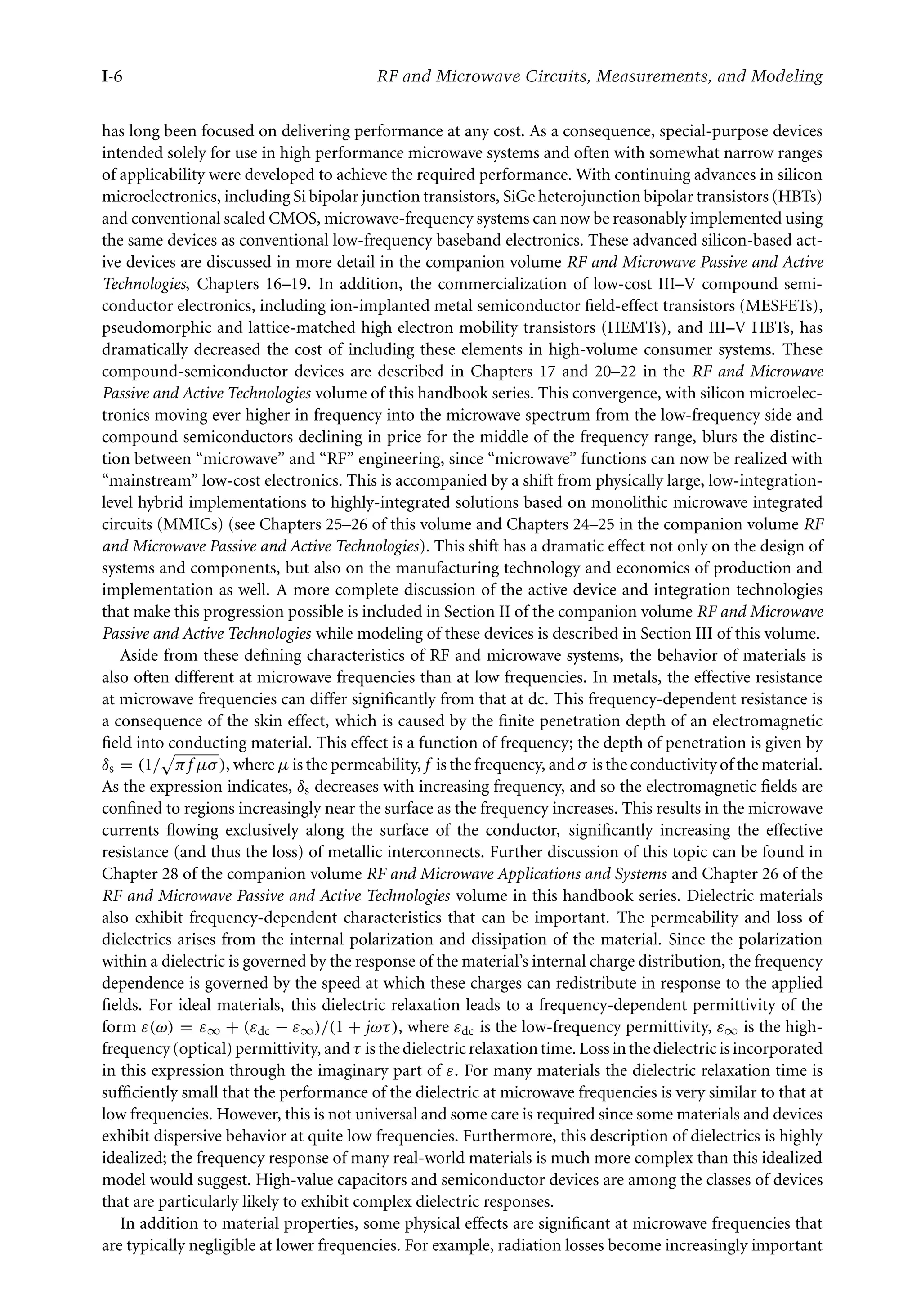 7218: “intro” — 2007/8/28 — 18:10 — page 6 — #6
I-6 RF and Microwave Circuits, Measurements, and Modeling
has long been focused on delivering performance at any cost. As a consequence, special-purpose devices
intended solely for use in high performance microwave systems and often with somewhat narrow ranges
of applicability were developed to achieve the required performance. With continuing advances in silicon
microelectronics, including Si bipolar junction transistors, SiGe heterojunction bipolar transistors (HBTs)
and conventional scaled CMOS, microwave-frequency systems can now be reasonably implemented using
the same devices as conventional low-frequency baseband electronics. These advanced silicon-based act-
ive devices are discussed in more detail in the companion volume RF and Microwave Passive and Active
Technologies, Chapters 16–19. In addition, the commercialization of low-cost III–V compound semi-
conductor electronics, including ion-implanted metal semiconductor field-effect transistors (MESFETs),
pseudomorphic and lattice-matched high electron mobility transistors (HEMTs), and III–V HBTs, has
dramatically decreased the cost of including these elements in high-volume consumer systems. These
compound-semiconductor devices are described in Chapters 17 and 20–22 in the RF and Microwave
Passive and Active Technologies volume of this handbook series. This convergence, with silicon microelec-
tronics moving ever higher in frequency into the microwave spectrum from the low-frequency side and
compound semiconductors declining in price for the middle of the frequency range, blurs the distinc-
tion between “microwave” and “RF” engineering, since “microwave” functions can now be realized with
“mainstream” low-cost electronics. This is accompanied by a shift from physically large, low-integration-
level hybrid implementations to highly-integrated solutions based on monolithic microwave integrated
circuits (MMICs) (see Chapters 25–26 of this volume and Chapters 24–25 in the companion volume RF
and Microwave Passive and Active Technologies). This shift has a dramatic effect not only on the design of
systems and components, but also on the manufacturing technology and economics of production and
implementation as well. A more complete discussion of the active device and integration technologies
that make this progression possible is included in Section II of the companion volume RF and Microwave
Passive and Active Technologies while modeling of these devices is described in Section III of this volume.
Aside from these defining characteristics of RF and microwave systems, the behavior of materials is
also often different at microwave frequencies than at low frequencies. In metals, the effective resistance
at microwave frequencies can differ significantly from that at dc. This frequency-dependent resistance is
a consequence of the skin effect, which is caused by the finite penetration depth of an electromagnetic
field into conducting material. This effect is a function of frequency; the depth of penetration is given by
δs = (1/

πf µσ), where µ is the permeability, f is the frequency, and σ is the conductivity of the material.
As the expression indicates, δs decreases with increasing frequency, and so the electromagnetic fields are
confined to regions increasingly near the surface as the frequency increases. This results in the microwave
currents flowing exclusively along the surface of the conductor, significantly increasing the effective
resistance (and thus the loss) of metallic interconnects. Further discussion of this topic can be found in
Chapter 28 of the companion volume RF and Microwave Applications and Systems and Chapter 26 of the
RF and Microwave Passive and Active Technologies volume in this handbook series. Dielectric materials
also exhibit frequency-dependent characteristics that can be important. The permeability and loss of
dielectrics arises from the internal polarization and dissipation of the material. Since the polarization
within a dielectric is governed by the response of the material’s internal charge distribution, the frequency
dependence is governed by the speed at which these charges can redistribute in response to the applied
fields. For ideal materials, this dielectric relaxation leads to a frequency-dependent permittivity of the
form ε(ω) = ε∞ + (εdc − ε∞)/(1 + jωτ), where εdc is the low-frequency permittivity, ε∞ is the high-
frequency(optical)permittivity, andτ isthedielectricrelaxationtime. Lossinthedielectricisincorporated
in this expression through the imaginary part of ε. For many materials the dielectric relaxation time is
sufficiently small that the performance of the dielectric at microwave frequencies is very similar to that at
low frequencies. However, this is not universal and some care is required since some materials and devices
exhibit dispersive behavior at quite low frequencies. Furthermore, this description of dielectrics is highly
idealized; the frequency response of many real-world materials is much more complex than this idealized
model would suggest. High-value capacitors and semiconductor devices are among the classes of devices
that are particularly likely to exhibit complex dielectric responses.
In addition to material properties, some physical effects are significant at microwave frequencies that
are typically negligible at lower frequencies. For example, radiation losses become increasingly important
 