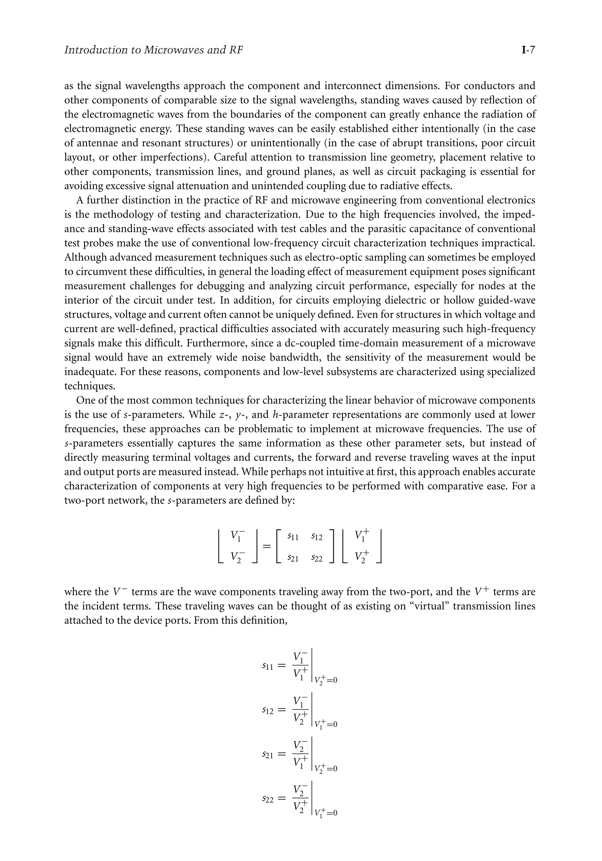 7218: “intro” — 2007/8/28 — 18:10 — page 7 — #7
Introduction to Microwaves and RF I-7
as the signal wavelengths approach the component and interconnect dimensions. For conductors and
other components of comparable size to the signal wavelengths, standing waves caused by reflection of
the electromagnetic waves from the boundaries of the component can greatly enhance the radiation of
electromagnetic energy. These standing waves can be easily established either intentionally (in the case
of antennae and resonant structures) or unintentionally (in the case of abrupt transitions, poor circuit
layout, or other imperfections). Careful attention to transmission line geometry, placement relative to
other components, transmission lines, and ground planes, as well as circuit packaging is essential for
avoiding excessive signal attenuation and unintended coupling due to radiative effects.
A further distinction in the practice of RF and microwave engineering from conventional electronics
is the methodology of testing and characterization. Due to the high frequencies involved, the imped-
ance and standing-wave effects associated with test cables and the parasitic capacitance of conventional
test probes make the use of conventional low-frequency circuit characterization techniques impractical.
Although advanced measurement techniques such as electro-optic sampling can sometimes be employed
to circumvent these difficulties, in general the loading effect of measurement equipment poses significant
measurement challenges for debugging and analyzing circuit performance, especially for nodes at the
interior of the circuit under test. In addition, for circuits employing dielectric or hollow guided-wave
structures, voltage and current often cannot be uniquely defined. Even for structures in which voltage and
current are well-defined, practical difficulties associated with accurately measuring such high-frequency
signals make this difficult. Furthermore, since a dc-coupled time-domain measurement of a microwave
signal would have an extremely wide noise bandwidth, the sensitivity of the measurement would be
inadequate. For these reasons, components and low-level subsystems are characterized using specialized
techniques.
One of the most common techniques for characterizing the linear behavior of microwave components
is the use of s-parameters. While z-, y-, and h-parameter representations are commonly used at lower
frequencies, these approaches can be problematic to implement at microwave frequencies. The use of
s-parameters essentially captures the same information as these other parameter sets, but instead of
directly measuring terminal voltages and currents, the forward and reverse traveling waves at the input
and output ports are measured instead. While perhaps not intuitive at first, this approach enables accurate
characterization of components at very high frequencies to be performed with comparative ease. For a
two-port network, the s-parameters are defined by:

V −
1
V −
2

=

s11 s12
s21 s22
 
V +
1
V +
2

where the V − terms are the wave components traveling away from the two-port, and the V + terms are
the incident terms. These traveling waves can be thought of as existing on “virtual” transmission lines
attached to the device ports. From this definition,
s11 =
V −
1
V +
1





V +
2 =0
s12 =
V −
1
V +
2





V +
1 =0
s21 =
V −
2
V +
1





V +
2 =0
s22 =
V −
2
V +
2





V +
1 =0
 