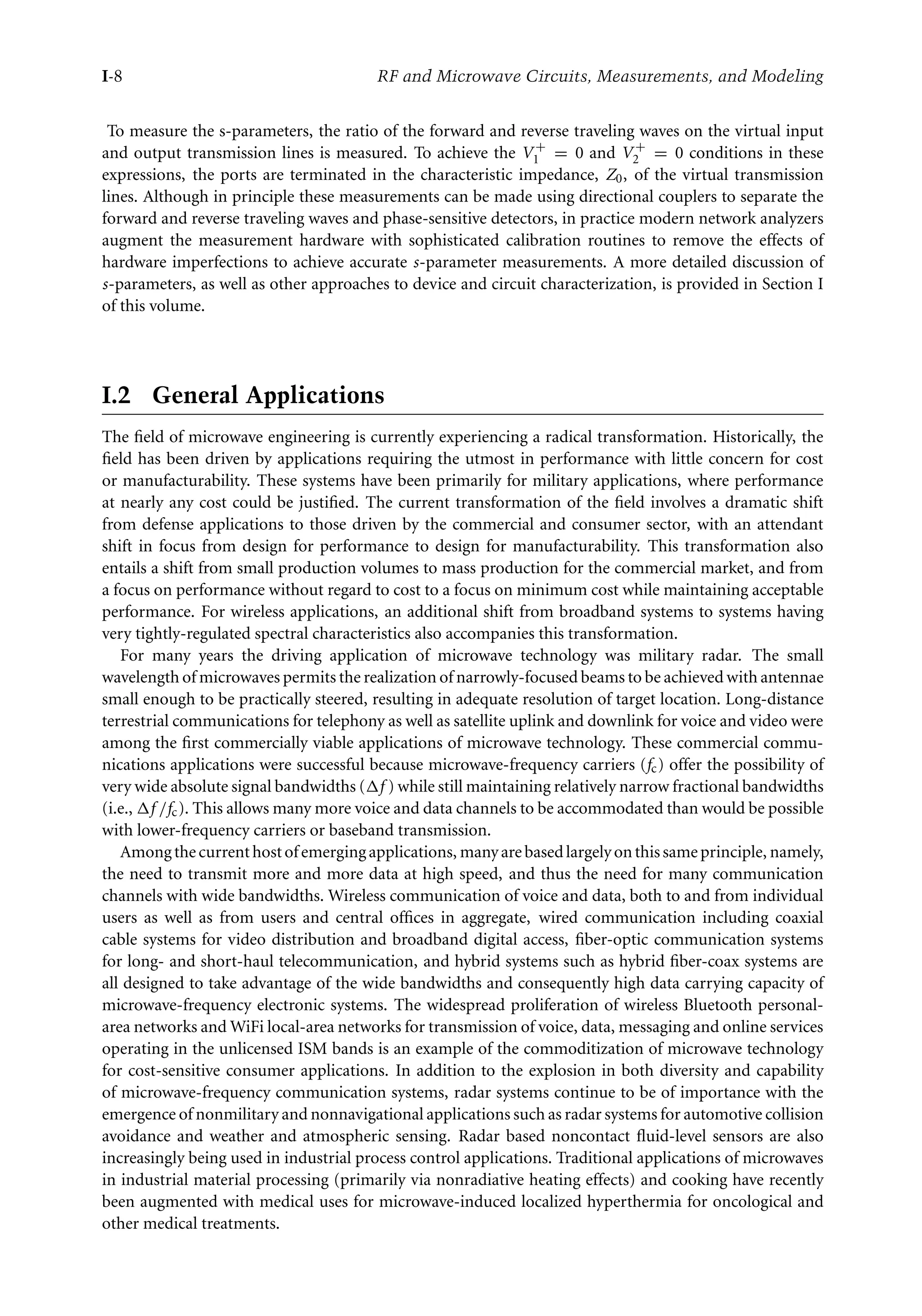 7218: “intro” — 2007/8/28 — 18:10 — page 8 — #8
I-8 RF and Microwave Circuits, Measurements, and Modeling
To measure the s-parameters, the ratio of the forward and reverse traveling waves on the virtual input
and output transmission lines is measured. To achieve the V +
1 = 0 and V +
2 = 0 conditions in these
expressions, the ports are terminated in the characteristic impedance, Z0, of the virtual transmission
lines. Although in principle these measurements can be made using directional couplers to separate the
forward and reverse traveling waves and phase-sensitive detectors, in practice modern network analyzers
augment the measurement hardware with sophisticated calibration routines to remove the effects of
hardware imperfections to achieve accurate s-parameter measurements. A more detailed discussion of
s-parameters, as well as other approaches to device and circuit characterization, is provided in Section I
of this volume.
I.2 General Applications
The field of microwave engineering is currently experiencing a radical transformation. Historically, the
field has been driven by applications requiring the utmost in performance with little concern for cost
or manufacturability. These systems have been primarily for military applications, where performance
at nearly any cost could be justified. The current transformation of the field involves a dramatic shift
from defense applications to those driven by the commercial and consumer sector, with an attendant
shift in focus from design for performance to design for manufacturability. This transformation also
entails a shift from small production volumes to mass production for the commercial market, and from
a focus on performance without regard to cost to a focus on minimum cost while maintaining acceptable
performance. For wireless applications, an additional shift from broadband systems to systems having
very tightly-regulated spectral characteristics also accompanies this transformation.
For many years the driving application of microwave technology was military radar. The small
wavelength of microwaves permits the realization of narrowly-focused beams to be achieved with antennae
small enough to be practically steered, resulting in adequate resolution of target location. Long-distance
terrestrial communications for telephony as well as satellite uplink and downlink for voice and video were
among the first commercially viable applications of microwave technology. These commercial commu-
nications applications were successful because microwave-frequency carriers (fc) offer the possibility of
very wide absolute signal bandwidths (f ) while still maintaining relatively narrow fractional bandwidths
(i.e., f /fc). This allows many more voice and data channels to be accommodated than would be possible
with lower-frequency carriers or baseband transmission.
Amongthecurrenthostofemergingapplications, manyarebasedlargelyonthissameprinciple, namely,
the need to transmit more and more data at high speed, and thus the need for many communication
channels with wide bandwidths. Wireless communication of voice and data, both to and from individual
users as well as from users and central offices in aggregate, wired communication including coaxial
cable systems for video distribution and broadband digital access, fiber-optic communication systems
for long- and short-haul telecommunication, and hybrid systems such as hybrid fiber-coax systems are
all designed to take advantage of the wide bandwidths and consequently high data carrying capacity of
microwave-frequency electronic systems. The widespread proliferation of wireless Bluetooth personal-
area networks and WiFi local-area networks for transmission of voice, data, messaging and online services
operating in the unlicensed ISM bands is an example of the commoditization of microwave technology
for cost-sensitive consumer applications. In addition to the explosion in both diversity and capability
of microwave-frequency communication systems, radar systems continue to be of importance with the
emergence of nonmilitary and nonnavigational applications such as radar systems for automotive collision
avoidance and weather and atmospheric sensing. Radar based noncontact fluid-level sensors are also
increasingly being used in industrial process control applications. Traditional applications of microwaves
in industrial material processing (primarily via nonradiative heating effects) and cooking have recently
been augmented with medical uses for microwave-induced localized hyperthermia for oncological and
other medical treatments.
 