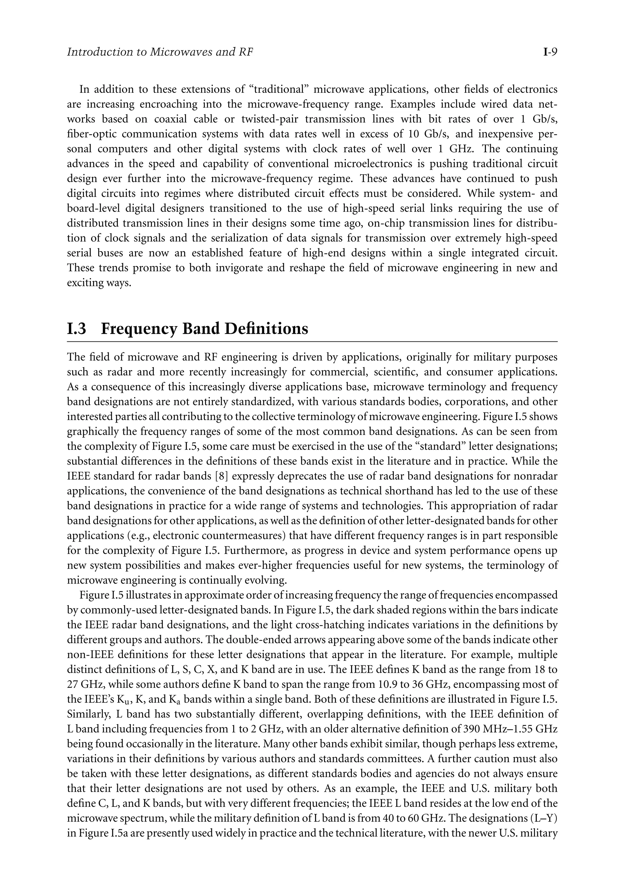 7218: “intro” — 2007/8/28 — 18:10 — page 9 — #9
Introduction to Microwaves and RF I-9
In addition to these extensions of “traditional” microwave applications, other fields of electronics
are increasing encroaching into the microwave-frequency range. Examples include wired data net-
works based on coaxial cable or twisted-pair transmission lines with bit rates of over 1 Gb/s,
fiber-optic communication systems with data rates well in excess of 10 Gb/s, and inexpensive per-
sonal computers and other digital systems with clock rates of well over 1 GHz. The continuing
advances in the speed and capability of conventional microelectronics is pushing traditional circuit
design ever further into the microwave-frequency regime. These advances have continued to push
digital circuits into regimes where distributed circuit effects must be considered. While system- and
board-level digital designers transitioned to the use of high-speed serial links requiring the use of
distributed transmission lines in their designs some time ago, on-chip transmission lines for distribu-
tion of clock signals and the serialization of data signals for transmission over extremely high-speed
serial buses are now an established feature of high-end designs within a single integrated circuit.
These trends promise to both invigorate and reshape the field of microwave engineering in new and
exciting ways.
I.3 Frequency Band Deﬁnitions
The field of microwave and RF engineering is driven by applications, originally for military purposes
such as radar and more recently increasingly for commercial, scientific, and consumer applications.
As a consequence of this increasingly diverse applications base, microwave terminology and frequency
band designations are not entirely standardized, with various standards bodies, corporations, and other
interested parties all contributing to the collective terminology of microwave engineering. Figure I.5 shows
graphically the frequency ranges of some of the most common band designations. As can be seen from
the complexity of Figure I.5, some care must be exercised in the use of the “standard” letter designations;
substantial differences in the definitions of these bands exist in the literature and in practice. While the
IEEE standard for radar bands [8] expressly deprecates the use of radar band designations for nonradar
applications, the convenience of the band designations as technical shorthand has led to the use of these
band designations in practice for a wide range of systems and technologies. This appropriation of radar
band designations for other applications, as well as the definition of other letter-designated bands for other
applications (e.g., electronic countermeasures) that have different frequency ranges is in part responsible
for the complexity of Figure I.5. Furthermore, as progress in device and system performance opens up
new system possibilities and makes ever-higher frequencies useful for new systems, the terminology of
microwave engineering is continually evolving.
Figure I.5 illustrates in approximate order of increasing frequency the range of frequencies encompassed
by commonly-used letter-designated bands. In Figure I.5, the dark shaded regions within the bars indicate
the IEEE radar band designations, and the light cross-hatching indicates variations in the definitions by
different groups and authors. The double-ended arrows appearing above some of the bands indicate other
non-IEEE definitions for these letter designations that appear in the literature. For example, multiple
distinct definitions of L, S, C, X, and K band are in use. The IEEE defines K band as the range from 18 to
27 GHz, while some authors define K band to span the range from 10.9 to 36 GHz, encompassing most of
the IEEE’s Ku, K, and Ka bands within a single band. Both of these definitions are illustrated in Figure I.5.
Similarly, L band has two substantially different, overlapping definitions, with the IEEE definition of
L band including frequencies from 1 to 2 GHz, with an older alternative definition of 390 MHz–1.55 GHz
being found occasionally in the literature. Many other bands exhibit similar, though perhaps less extreme,
variations in their definitions by various authors and standards committees. A further caution must also
be taken with these letter designations, as different standards bodies and agencies do not always ensure
that their letter designations are not used by others. As an example, the IEEE and U.S. military both
define C, L, and K bands, but with very different frequencies; the IEEE L band resides at the low end of the
microwave spectrum, while the military definition of L band is from 40 to 60 GHz. The designations (L–Y)
in Figure I.5a are presently used widely in practice and the technical literature, with the newer U.S. military
 