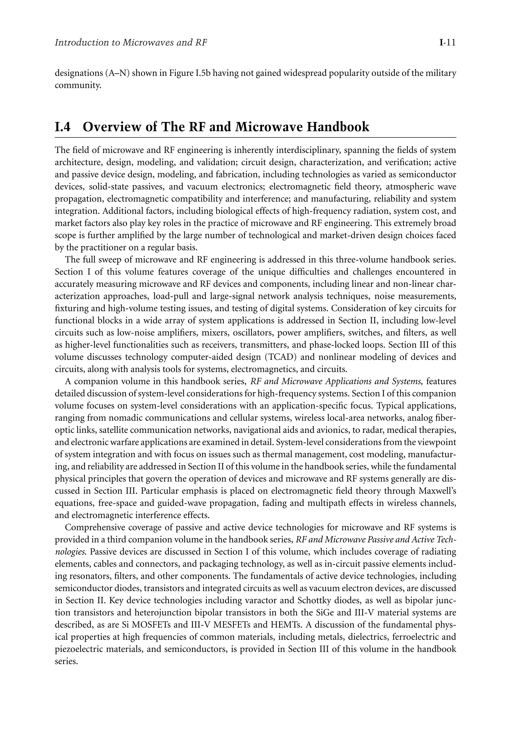7218: “intro” — 2007/8/28 — 18:10 — page 11 — #11
Introduction to Microwaves and RF I-11
designations (A–N) shown in Figure I.5b having not gained widespread popularity outside of the military
community.
I.4 Overview of The RF and Microwave Handbook
The field of microwave and RF engineering is inherently interdisciplinary, spanning the fields of system
architecture, design, modeling, and validation; circuit design, characterization, and verification; active
and passive device design, modeling, and fabrication, including technologies as varied as semiconductor
devices, solid-state passives, and vacuum electronics; electromagnetic field theory, atmospheric wave
propagation, electromagnetic compatibility and interference; and manufacturing, reliability and system
integration. Additional factors, including biological effects of high-frequency radiation, system cost, and
market factors also play key roles in the practice of microwave and RF engineering. This extremely broad
scope is further amplified by the large number of technological and market-driven design choices faced
by the practitioner on a regular basis.
The full sweep of microwave and RF engineering is addressed in this three-volume handbook series.
Section I of this volume features coverage of the unique difficulties and challenges encountered in
accurately measuring microwave and RF devices and components, including linear and non-linear char-
acterization approaches, load-pull and large-signal network analysis techniques, noise measurements,
fixturing and high-volume testing issues, and testing of digital systems. Consideration of key circuits for
functional blocks in a wide array of system applications is addressed in Section II, including low-level
circuits such as low-noise amplifiers, mixers, oscillators, power amplifiers, switches, and filters, as well
as higher-level functionalities such as receivers, transmitters, and phase-locked loops. Section III of this
volume discusses technology computer-aided design (TCAD) and nonlinear modeling of devices and
circuits, along with analysis tools for systems, electromagnetics, and circuits.
A companion volume in this handbook series, RF and Microwave Applications and Systems, features
detailed discussion of system-level considerations for high-frequency systems. Section I of this companion
volume focuses on system-level considerations with an application-specific focus. Typical applications,
ranging from nomadic communications and cellular systems, wireless local-area networks, analog fiber-
optic links, satellite communication networks, navigational aids and avionics, to radar, medical therapies,
and electronic warfare applications are examined in detail. System-level considerations from the viewpoint
of system integration and with focus on issues such as thermal management, cost modeling, manufactur-
ing, and reliability are addressed in Section II of this volume in the handbook series, while the fundamental
physical principles that govern the operation of devices and microwave and RF systems generally are dis-
cussed in Section III. Particular emphasis is placed on electromagnetic field theory through Maxwell’s
equations, free-space and guided-wave propagation, fading and multipath effects in wireless channels,
and electromagnetic interference effects.
Comprehensive coverage of passive and active device technologies for microwave and RF systems is
provided in a third companion volume in the handbook series, RF and Microwave Passive and Active Tech-
nologies. Passive devices are discussed in Section I of this volume, which includes coverage of radiating
elements, cables and connectors, and packaging technology, as well as in-circuit passive elements includ-
ing resonators, filters, and other components. The fundamentals of active device technologies, including
semiconductor diodes, transistors and integrated circuits as well as vacuum electron devices, are discussed
in Section II. Key device technologies including varactor and Schottky diodes, as well as bipolar junc-
tion transistors and heterojunction bipolar transistors in both the SiGe and III-V material systems are
described, as are Si MOSFETs and III-V MESFETs and HEMTs. A discussion of the fundamental phys-
ical properties at high frequencies of common materials, including metals, dielectrics, ferroelectric and
piezoelectric materials, and semiconductors, is provided in Section III of this volume in the handbook
series.
 
