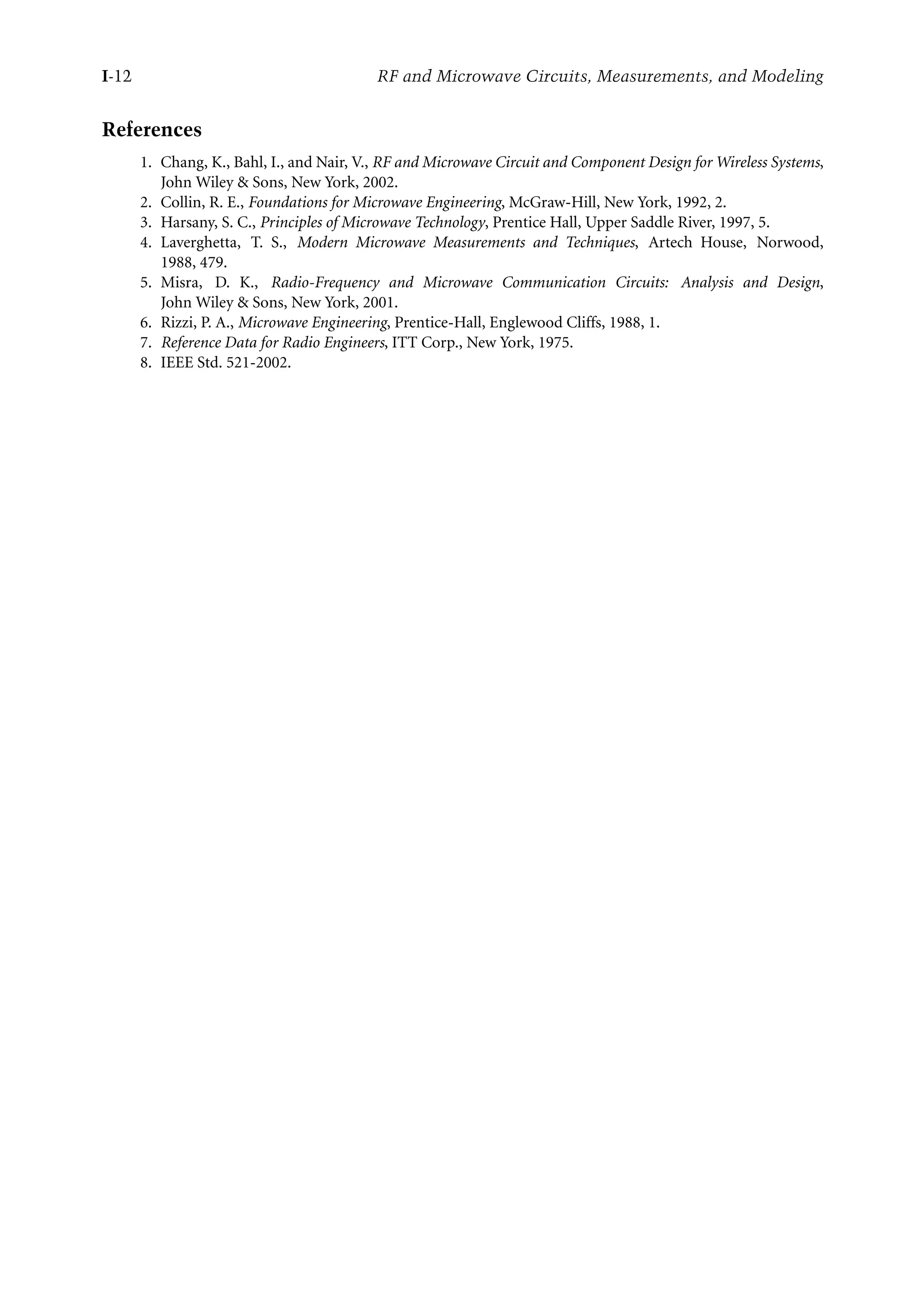 7218: “intro” — 2007/8/28 — 18:10 — page 12 — #12
I-12 RF and Microwave Circuits, Measurements, and Modeling
References
1. Chang, K., Bahl, I., and Nair, V., RF and Microwave Circuit and Component Design for Wireless Systems,
John Wiley  Sons, New York, 2002.
2. Collin, R. E., Foundations for Microwave Engineering, McGraw-Hill, New York, 1992, 2.
3. Harsany, S. C., Principles of Microwave Technology, Prentice Hall, Upper Saddle River, 1997, 5.
4. Laverghetta, T. S., Modern Microwave Measurements and Techniques, Artech House, Norwood,
1988, 479.
5. Misra, D. K., Radio-Frequency and Microwave Communication Circuits: Analysis and Design,
John Wiley  Sons, New York, 2001.
6. Rizzi, P. A., Microwave Engineering, Prentice-Hall, Englewood Cliffs, 1988, 1.
7. Reference Data for Radio Engineers, ITT Corp., New York, 1975.
8. IEEE Std. 521-2002.
 