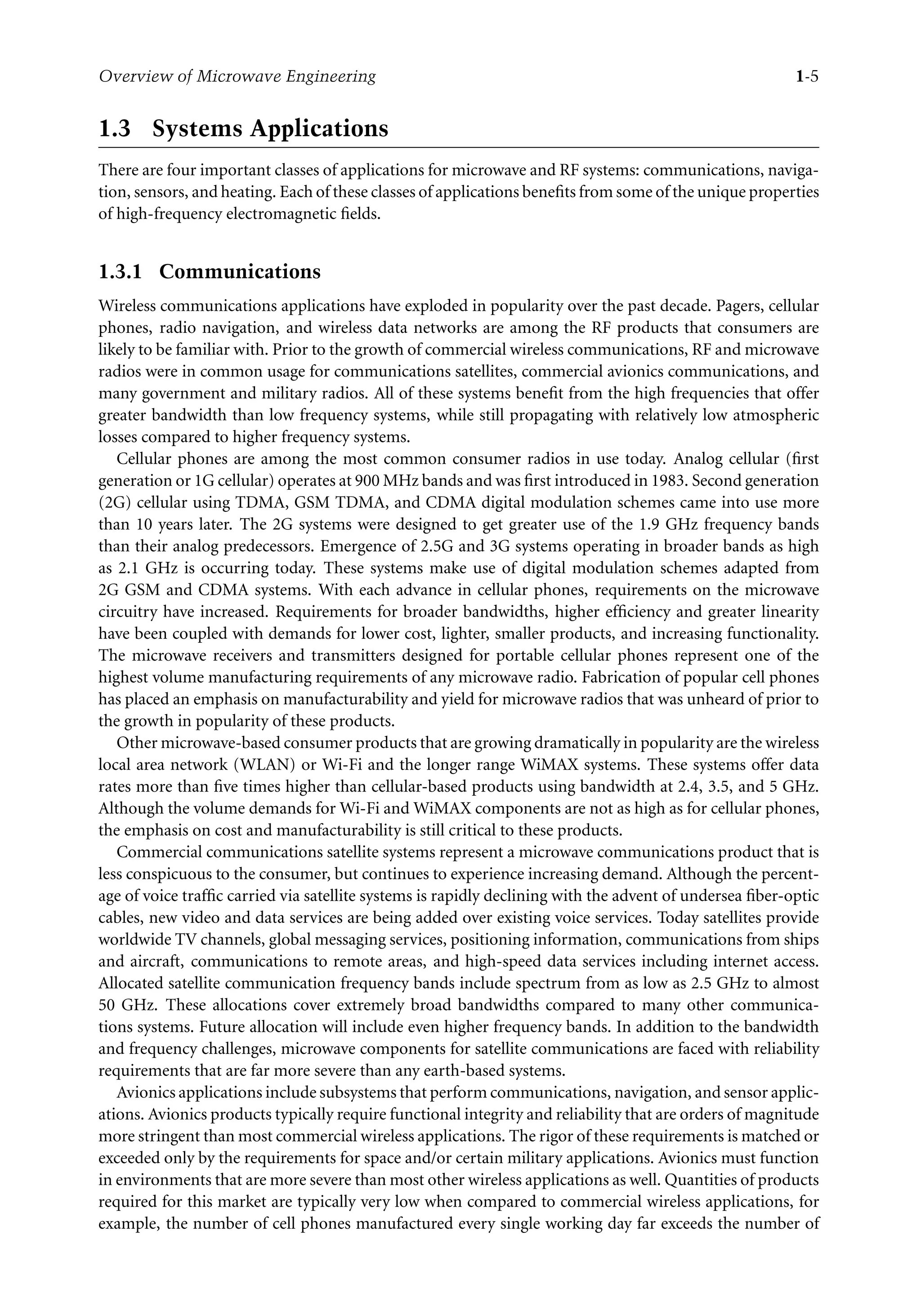 7218: “7218_c001” — 2007/8/13 — 19:43 — page 5 — #5
Overview of Microwave Engineering 1-5
1.3 Systems Applications
There are four important classes of applications for microwave and RF systems: communications, naviga-
tion, sensors, and heating. Each of these classes of applications benefits from some of the unique properties
of high-frequency electromagnetic fields.
1.3.1 Communications
Wireless communications applications have exploded in popularity over the past decade. Pagers, cellular
phones, radio navigation, and wireless data networks are among the RF products that consumers are
likely to be familiar with. Prior to the growth of commercial wireless communications, RF and microwave
radios were in common usage for communications satellites, commercial avionics communications, and
many government and military radios. All of these systems benefit from the high frequencies that offer
greater bandwidth than low frequency systems, while still propagating with relatively low atmospheric
losses compared to higher frequency systems.
Cellular phones are among the most common consumer radios in use today. Analog cellular (first
generation or 1G cellular) operates at 900 MHz bands and was first introduced in 1983. Second generation
(2G) cellular using TDMA, GSM TDMA, and CDMA digital modulation schemes came into use more
than 10 years later. The 2G systems were designed to get greater use of the 1.9 GHz frequency bands
than their analog predecessors. Emergence of 2.5G and 3G systems operating in broader bands as high
as 2.1 GHz is occurring today. These systems make use of digital modulation schemes adapted from
2G GSM and CDMA systems. With each advance in cellular phones, requirements on the microwave
circuitry have increased. Requirements for broader bandwidths, higher efficiency and greater linearity
have been coupled with demands for lower cost, lighter, smaller products, and increasing functionality.
The microwave receivers and transmitters designed for portable cellular phones represent one of the
highest volume manufacturing requirements of any microwave radio. Fabrication of popular cell phones
has placed an emphasis on manufacturability and yield for microwave radios that was unheard of prior to
the growth in popularity of these products.
Other microwave-based consumer products that are growing dramatically in popularity are the wireless
local area network (WLAN) or Wi-Fi and the longer range WiMAX systems. These systems offer data
rates more than five times higher than cellular-based products using bandwidth at 2.4, 3.5, and 5 GHz.
Although the volume demands for Wi-Fi and WiMAX components are not as high as for cellular phones,
the emphasis on cost and manufacturability is still critical to these products.
Commercial communications satellite systems represent a microwave communications product that is
less conspicuous to the consumer, but continues to experience increasing demand. Although the percent-
age of voice traffic carried via satellite systems is rapidly declining with the advent of undersea fiber-optic
cables, new video and data services are being added over existing voice services. Today satellites provide
worldwide TV channels, global messaging services, positioning information, communications from ships
and aircraft, communications to remote areas, and high-speed data services including internet access.
Allocated satellite communication frequency bands include spectrum from as low as 2.5 GHz to almost
50 GHz. These allocations cover extremely broad bandwidths compared to many other communica-
tions systems. Future allocation will include even higher frequency bands. In addition to the bandwidth
and frequency challenges, microwave components for satellite communications are faced with reliability
requirements that are far more severe than any earth-based systems.
Avionics applications include subsystems that perform communications, navigation, and sensor applic-
ations. Avionics products typically require functional integrity and reliability that are orders of magnitude
more stringent than most commercial wireless applications. The rigor of these requirements is matched or
exceeded only by the requirements for space and/or certain military applications. Avionics must function
in environments that are more severe than most other wireless applications as well. Quantities of products
required for this market are typically very low when compared to commercial wireless applications, for
example, the number of cell phones manufactured every single working day far exceeds the number of
 