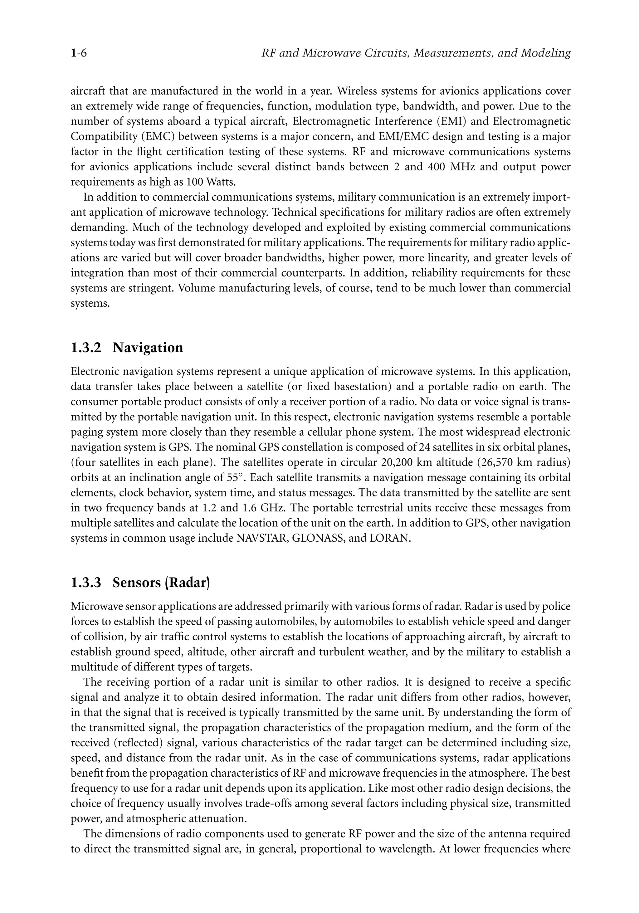 7218: “7218_c001” — 2007/8/13 — 19:43 — page 6 — #6
1-6 RF and Microwave Circuits, Measurements, and Modeling
aircraft that are manufactured in the world in a year. Wireless systems for avionics applications cover
an extremely wide range of frequencies, function, modulation type, bandwidth, and power. Due to the
number of systems aboard a typical aircraft, Electromagnetic Interference (EMI) and Electromagnetic
Compatibility (EMC) between systems is a major concern, and EMI/EMC design and testing is a major
factor in the flight certification testing of these systems. RF and microwave communications systems
for avionics applications include several distinct bands between 2 and 400 MHz and output power
requirements as high as 100 Watts.
In addition to commercial communications systems, military communication is an extremely import-
ant application of microwave technology. Technical specifications for military radios are often extremely
demanding. Much of the technology developed and exploited by existing commercial communications
systems today was first demonstrated for military applications. The requirements for military radio applic-
ations are varied but will cover broader bandwidths, higher power, more linearity, and greater levels of
integration than most of their commercial counterparts. In addition, reliability requirements for these
systems are stringent. Volume manufacturing levels, of course, tend to be much lower than commercial
systems.
1.3.2 Navigation
Electronic navigation systems represent a unique application of microwave systems. In this application,
data transfer takes place between a satellite (or fixed basestation) and a portable radio on earth. The
consumer portable product consists of only a receiver portion of a radio. No data or voice signal is trans-
mitted by the portable navigation unit. In this respect, electronic navigation systems resemble a portable
paging system more closely than they resemble a cellular phone system. The most widespread electronic
navigation system is GPS. The nominal GPS constellation is composed of 24 satellites in six orbital planes,
(four satellites in each plane). The satellites operate in circular 20,200 km altitude (26,570 km radius)
orbits at an inclination angle of 55◦. Each satellite transmits a navigation message containing its orbital
elements, clock behavior, system time, and status messages. The data transmitted by the satellite are sent
in two frequency bands at 1.2 and 1.6 GHz. The portable terrestrial units receive these messages from
multiple satellites and calculate the location of the unit on the earth. In addition to GPS, other navigation
systems in common usage include NAVSTAR, GLONASS, and LORAN.
1.3.3 Sensors (Radar)
Microwave sensor applications are addressed primarily with various forms of radar. Radar is used by police
forces to establish the speed of passing automobiles, by automobiles to establish vehicle speed and danger
of collision, by air traffic control systems to establish the locations of approaching aircraft, by aircraft to
establish ground speed, altitude, other aircraft and turbulent weather, and by the military to establish a
multitude of different types of targets.
The receiving portion of a radar unit is similar to other radios. It is designed to receive a specific
signal and analyze it to obtain desired information. The radar unit differs from other radios, however,
in that the signal that is received is typically transmitted by the same unit. By understanding the form of
the transmitted signal, the propagation characteristics of the propagation medium, and the form of the
received (reflected) signal, various characteristics of the radar target can be determined including size,
speed, and distance from the radar unit. As in the case of communications systems, radar applications
benefit from the propagation characteristics of RF and microwave frequencies in the atmosphere. The best
frequency to use for a radar unit depends upon its application. Like most other radio design decisions, the
choice of frequency usually involves trade-offs among several factors including physical size, transmitted
power, and atmospheric attenuation.
The dimensions of radio components used to generate RF power and the size of the antenna required
to direct the transmitted signal are, in general, proportional to wavelength. At lower frequencies where
 