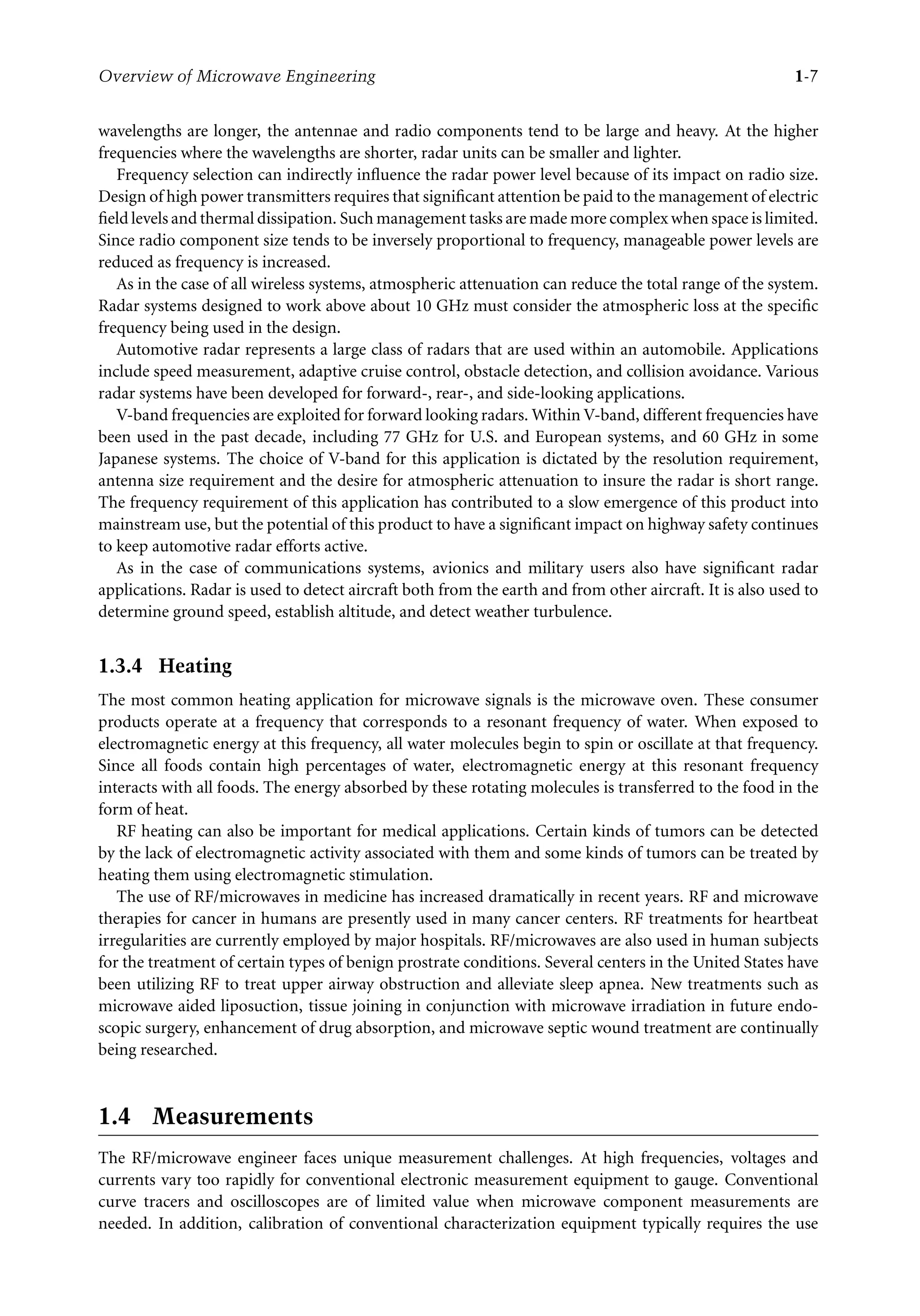 7218: “7218_c001” — 2007/8/13 — 19:43 — page 7 — #7
Overview of Microwave Engineering 1-7
wavelengths are longer, the antennae and radio components tend to be large and heavy. At the higher
frequencies where the wavelengths are shorter, radar units can be smaller and lighter.
Frequency selection can indirectly influence the radar power level because of its impact on radio size.
Design of high power transmitters requires that significant attention be paid to the management of electric
field levels and thermal dissipation. Such management tasks are made more complex when space is limited.
Since radio component size tends to be inversely proportional to frequency, manageable power levels are
reduced as frequency is increased.
As in the case of all wireless systems, atmospheric attenuation can reduce the total range of the system.
Radar systems designed to work above about 10 GHz must consider the atmospheric loss at the specific
frequency being used in the design.
Automotive radar represents a large class of radars that are used within an automobile. Applications
include speed measurement, adaptive cruise control, obstacle detection, and collision avoidance. Various
radar systems have been developed for forward-, rear-, and side-looking applications.
V-band frequencies are exploited for forward looking radars. Within V-band, different frequencies have
been used in the past decade, including 77 GHz for U.S. and European systems, and 60 GHz in some
Japanese systems. The choice of V-band for this application is dictated by the resolution requirement,
antenna size requirement and the desire for atmospheric attenuation to insure the radar is short range.
The frequency requirement of this application has contributed to a slow emergence of this product into
mainstream use, but the potential of this product to have a significant impact on highway safety continues
to keep automotive radar efforts active.
As in the case of communications systems, avionics and military users also have significant radar
applications. Radar is used to detect aircraft both from the earth and from other aircraft. It is also used to
determine ground speed, establish altitude, and detect weather turbulence.
1.3.4 Heating
The most common heating application for microwave signals is the microwave oven. These consumer
products operate at a frequency that corresponds to a resonant frequency of water. When exposed to
electromagnetic energy at this frequency, all water molecules begin to spin or oscillate at that frequency.
Since all foods contain high percentages of water, electromagnetic energy at this resonant frequency
interacts with all foods. The energy absorbed by these rotating molecules is transferred to the food in the
form of heat.
RF heating can also be important for medical applications. Certain kinds of tumors can be detected
by the lack of electromagnetic activity associated with them and some kinds of tumors can be treated by
heating them using electromagnetic stimulation.
The use of RF/microwaves in medicine has increased dramatically in recent years. RF and microwave
therapies for cancer in humans are presently used in many cancer centers. RF treatments for heartbeat
irregularities are currently employed by major hospitals. RF/microwaves are also used in human subjects
for the treatment of certain types of benign prostrate conditions. Several centers in the United States have
been utilizing RF to treat upper airway obstruction and alleviate sleep apnea. New treatments such as
microwave aided liposuction, tissue joining in conjunction with microwave irradiation in future endo-
scopic surgery, enhancement of drug absorption, and microwave septic wound treatment are continually
being researched.
1.4 Measurements
The RF/microwave engineer faces unique measurement challenges. At high frequencies, voltages and
currents vary too rapidly for conventional electronic measurement equipment to gauge. Conventional
curve tracers and oscilloscopes are of limited value when microwave component measurements are
needed. In addition, calibration of conventional characterization equipment typically requires the use
 