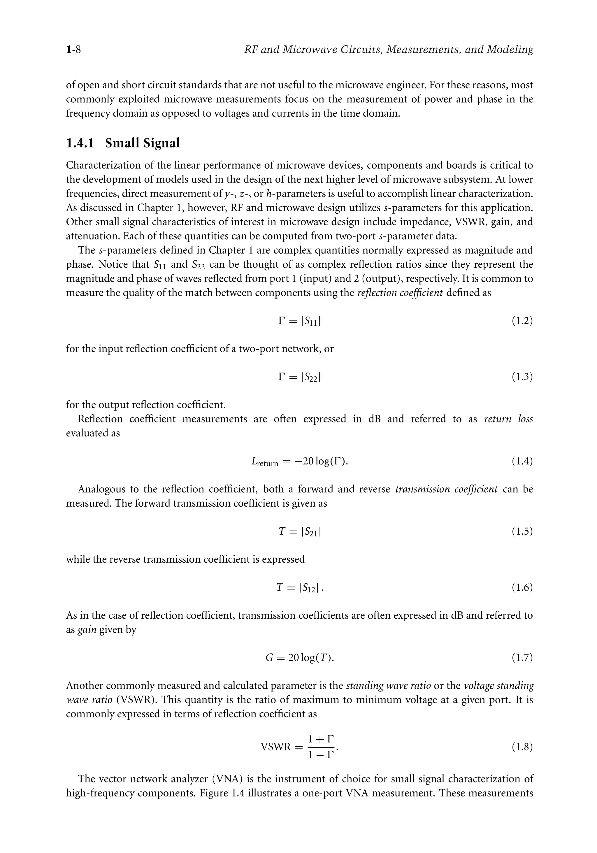 7218: “7218_c001” — 2007/8/13 — 19:43 — page 8 — #8
1-8 RF and Microwave Circuits, Measurements, and Modeling
of open and short circuit standards that are not useful to the microwave engineer. For these reasons, most
commonly exploited microwave measurements focus on the measurement of power and phase in the
frequency domain as opposed to voltages and currents in the time domain.
1.4.1 Small Signal
Characterization of the linear performance of microwave devices, components and boards is critical to
the development of models used in the design of the next higher level of microwave subsystem. At lower
frequencies, direct measurement of y-, z-, or h-parameters is useful to accomplish linear characterization.
As discussed in Chapter 1, however, RF and microwave design utilizes s-parameters for this application.
Other small signal characteristics of interest in microwave design include impedance, VSWR, gain, and
attenuation. Each of these quantities can be computed from two-port s-parameter data.
The s-parameters defined in Chapter 1 are complex quantities normally expressed as magnitude and
phase. Notice that S11 and S22 can be thought of as complex reflection ratios since they represent the
magnitude and phase of waves reflected from port 1 (input) and 2 (output), respectively. It is common to
measure the quality of the match between components using the reflection coefficient defined as
 = |S11| (1.2)
for the input reflection coefficient of a two-port network, or
 = |S22| (1.3)
for the output reflection coefficient.
Reflection coefficient measurements are often expressed in dB and referred to as return loss
evaluated as
Lreturn = −20 log(). (1.4)
Analogous to the reflection coefficient, both a forward and reverse transmission coefficient can be
measured. The forward transmission coefficient is given as
T = |S21| (1.5)
while the reverse transmission coefficient is expressed
T = |S12| . (1.6)
As in the case of reflection coefficient, transmission coefficients are often expressed in dB and referred to
as gain given by
G = 20 log(T). (1.7)
Another commonly measured and calculated parameter is the standing wave ratio or the voltage standing
wave ratio (VSWR). This quantity is the ratio of maximum to minimum voltage at a given port. It is
commonly expressed in terms of reflection coefficient as
VSWR =
1 + 
1 − 
. (1.8)
The vector network analyzer (VNA) is the instrument of choice for small signal characterization of
high-frequency components. Figure 1.4 illustrates a one-port VNA measurement. These measurements
 