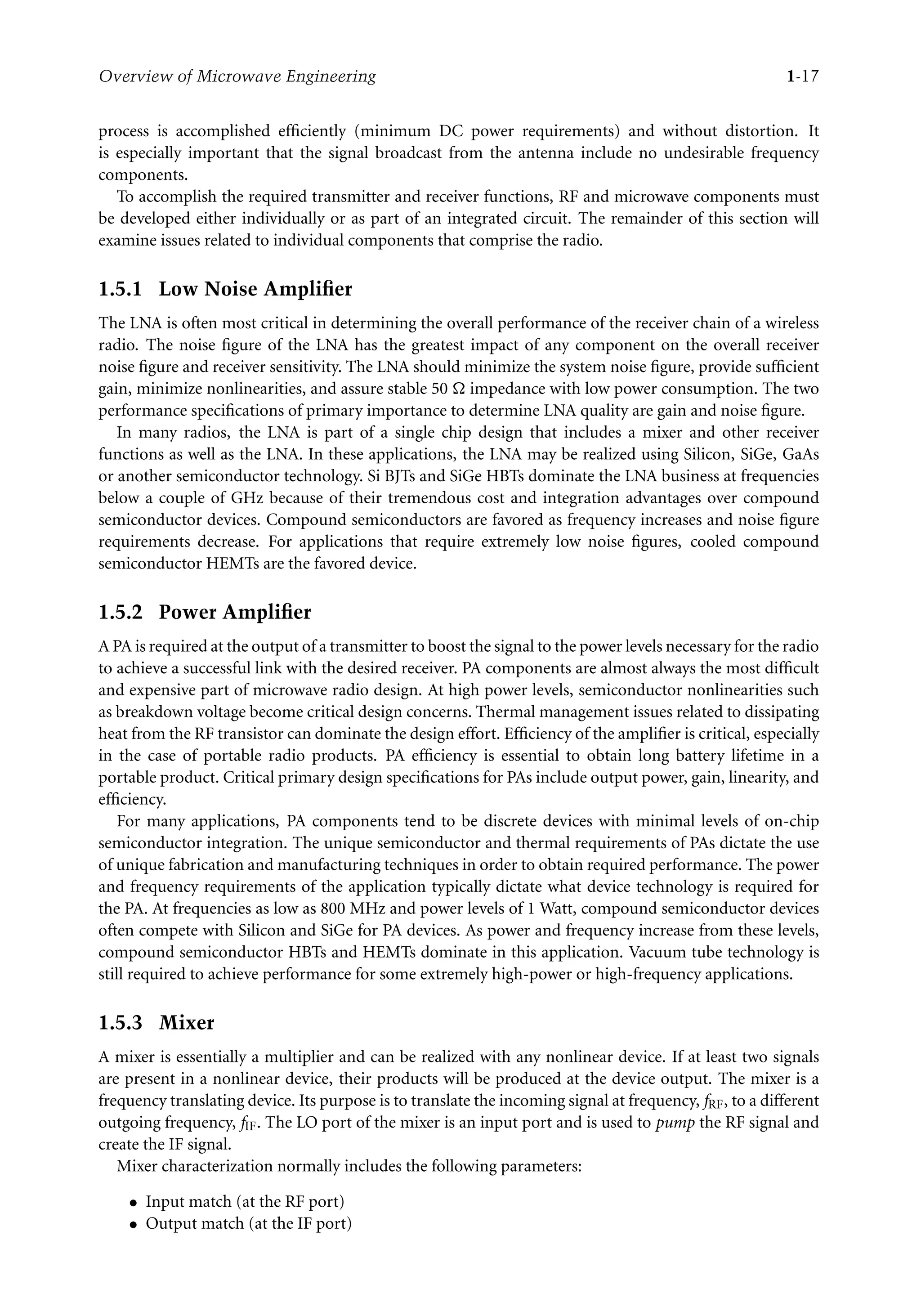 7218: “7218_c001” — 2007/8/13 — 19:43 — page 17 — #17
Overview of Microwave Engineering 1-17
process is accomplished efficiently (minimum DC power requirements) and without distortion. It
is especially important that the signal broadcast from the antenna include no undesirable frequency
components.
To accomplish the required transmitter and receiver functions, RF and microwave components must
be developed either individually or as part of an integrated circuit. The remainder of this section will
examine issues related to individual components that comprise the radio.
1.5.1 Low Noise Ampliﬁer
The LNA is often most critical in determining the overall performance of the receiver chain of a wireless
radio. The noise figure of the LNA has the greatest impact of any component on the overall receiver
noise figure and receiver sensitivity. The LNA should minimize the system noise figure, provide sufficient
gain, minimize nonlinearities, and assure stable 50 impedance with low power consumption. The two
performance specifications of primary importance to determine LNA quality are gain and noise figure.
In many radios, the LNA is part of a single chip design that includes a mixer and other receiver
functions as well as the LNA. In these applications, the LNA may be realized using Silicon, SiGe, GaAs
or another semiconductor technology. Si BJTs and SiGe HBTs dominate the LNA business at frequencies
below a couple of GHz because of their tremendous cost and integration advantages over compound
semiconductor devices. Compound semiconductors are favored as frequency increases and noise figure
requirements decrease. For applications that require extremely low noise figures, cooled compound
semiconductor HEMTs are the favored device.
1.5.2 Power Ampliﬁer
A PA is required at the output of a transmitter to boost the signal to the power levels necessary for the radio
to achieve a successful link with the desired receiver. PA components are almost always the most difficult
and expensive part of microwave radio design. At high power levels, semiconductor nonlinearities such
as breakdown voltage become critical design concerns. Thermal management issues related to dissipating
heat from the RF transistor can dominate the design effort. Efficiency of the amplifier is critical, especially
in the case of portable radio products. PA efficiency is essential to obtain long battery lifetime in a
portable product. Critical primary design specifications for PAs include output power, gain, linearity, and
efficiency.
For many applications, PA components tend to be discrete devices with minimal levels of on-chip
semiconductor integration. The unique semiconductor and thermal requirements of PAs dictate the use
of unique fabrication and manufacturing techniques in order to obtain required performance. The power
and frequency requirements of the application typically dictate what device technology is required for
the PA. At frequencies as low as 800 MHz and power levels of 1 Watt, compound semiconductor devices
often compete with Silicon and SiGe for PA devices. As power and frequency increase from these levels,
compound semiconductor HBTs and HEMTs dominate in this application. Vacuum tube technology is
still required to achieve performance for some extremely high-power or high-frequency applications.
1.5.3 Mixer
A mixer is essentially a multiplier and can be realized with any nonlinear device. If at least two signals
are present in a nonlinear device, their products will be produced at the device output. The mixer is a
frequency translating device. Its purpose is to translate the incoming signal at frequency, fRF, to a different
outgoing frequency, fIF. The LO port of the mixer is an input port and is used to pump the RF signal and
create the IF signal.
Mixer characterization normally includes the following parameters:
• Input match (at the RF port)
• Output match (at the IF port)
 