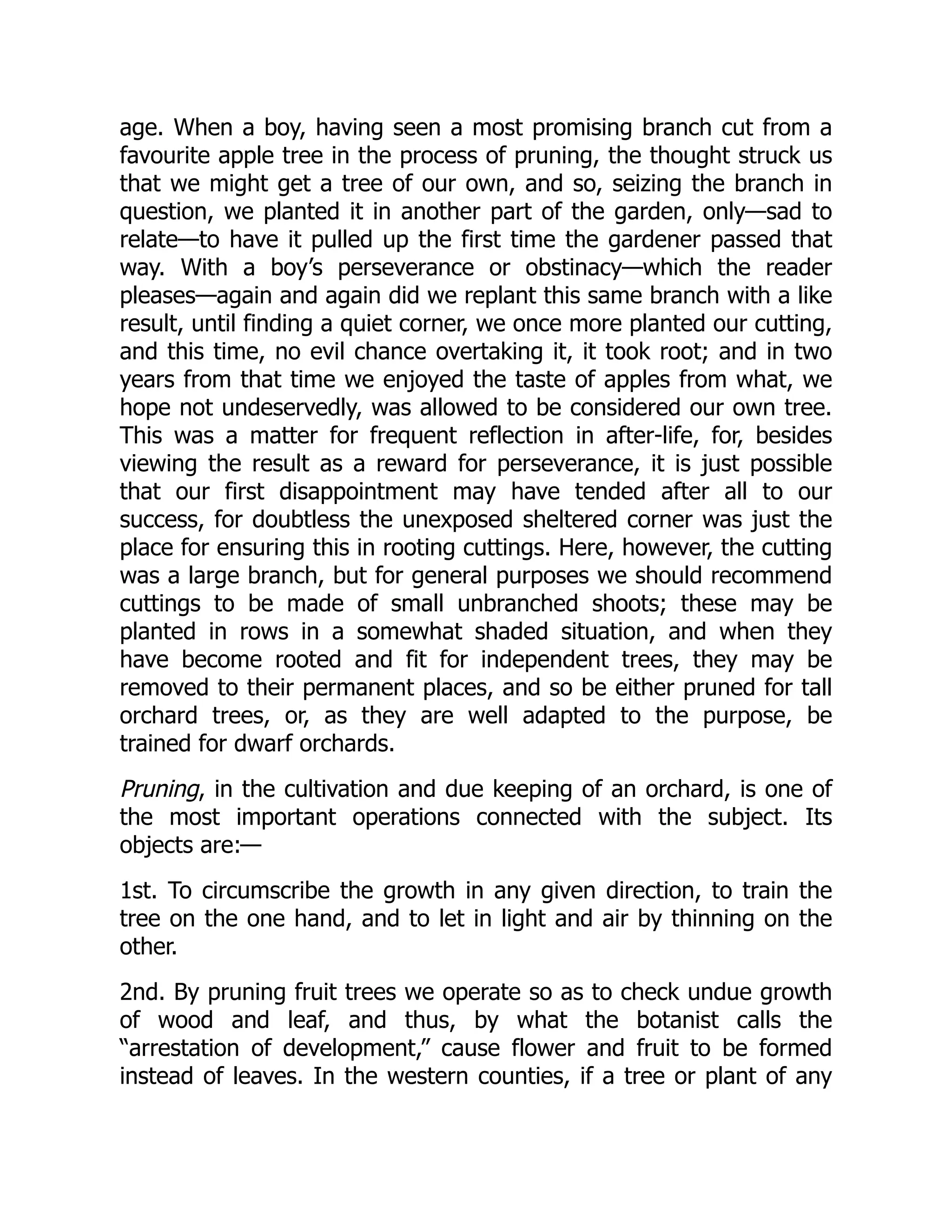 age. When a boy, having seen a most promising branch cut from a
favourite apple tree in the process of pruning, the thought struck us
that we might get a tree of our own, and so, seizing the branch in
question, we planted it in another part of the garden, only—sad to
relate—to have it pulled up the first time the gardener passed that
way. With a boy’s perseverance or obstinacy—which the reader
pleases—again and again did we replant this same branch with a like
result, until finding a quiet corner, we once more planted our cutting,
and this time, no evil chance overtaking it, it took root; and in two
years from that time we enjoyed the taste of apples from what, we
hope not undeservedly, was allowed to be considered our own tree.
This was a matter for frequent reflection in after-life, for, besides
viewing the result as a reward for perseverance, it is just possible
that our first disappointment may have tended after all to our
success, for doubtless the unexposed sheltered corner was just the
place for ensuring this in rooting cuttings. Here, however, the cutting
was a large branch, but for general purposes we should recommend
cuttings to be made of small unbranched shoots; these may be
planted in rows in a somewhat shaded situation, and when they
have become rooted and fit for independent trees, they may be
removed to their permanent places, and so be either pruned for tall
orchard trees, or, as they are well adapted to the purpose, be
trained for dwarf orchards.
Pruning, in the cultivation and due keeping of an orchard, is one of
the most important operations connected with the subject. Its
objects are:—
1st. To circumscribe the growth in any given direction, to train the
tree on the one hand, and to let in light and air by thinning on the
other.
2nd. By pruning fruit trees we operate so as to check undue growth
of wood and leaf, and thus, by what the botanist calls the
“arrestation of development,” cause flower and fruit to be formed
instead of leaves. In the western counties, if a tree or plant of any
 