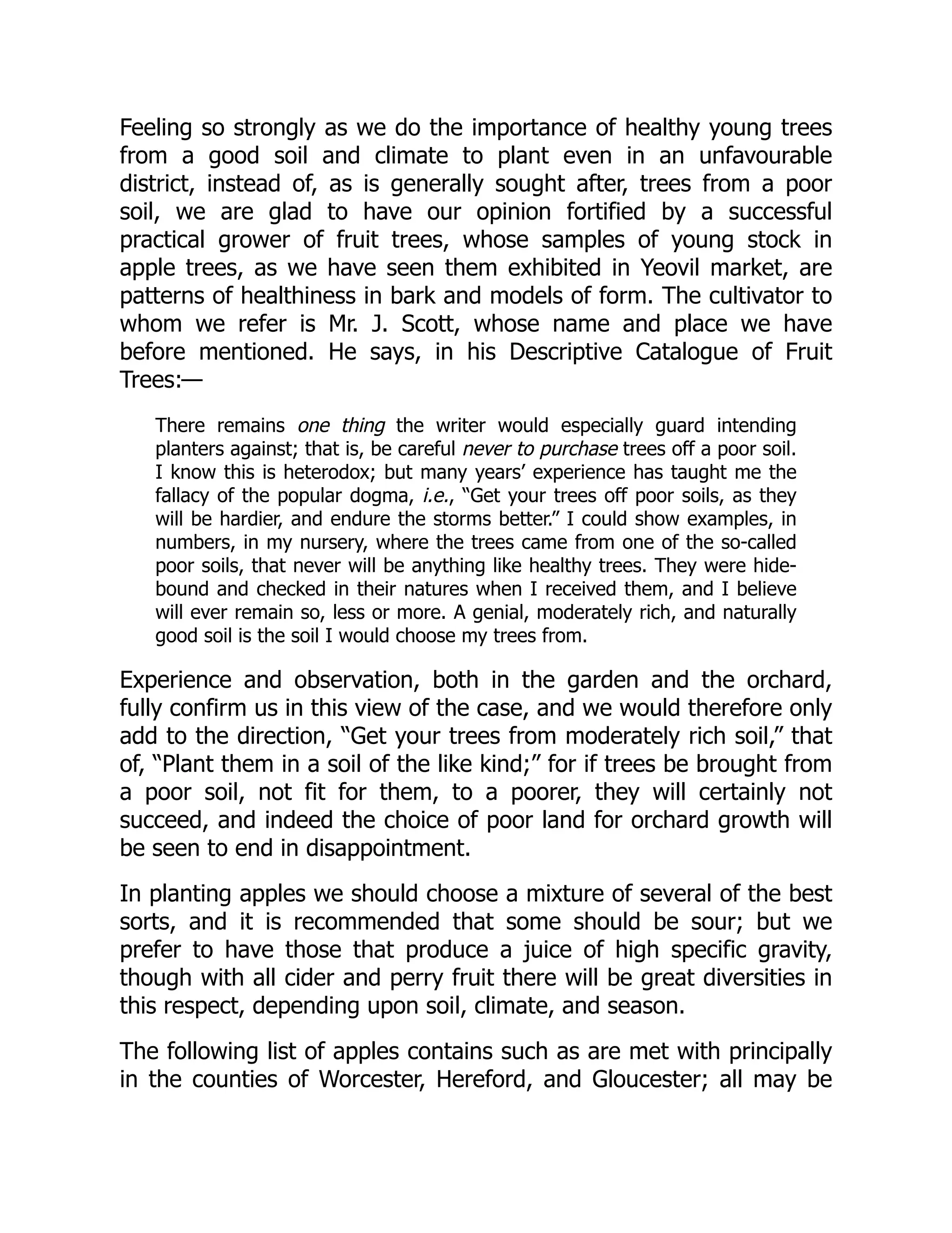 Feeling so strongly as we do the importance of healthy young trees
from a good soil and climate to plant even in an unfavourable
district, instead of, as is generally sought after, trees from a poor
soil, we are glad to have our opinion fortified by a successful
practical grower of fruit trees, whose samples of young stock in
apple trees, as we have seen them exhibited in Yeovil market, are
patterns of healthiness in bark and models of form. The cultivator to
whom we refer is Mr. J. Scott, whose name and place we have
before mentioned. He says, in his Descriptive Catalogue of Fruit
Trees:—
There remains one thing the writer would especially guard intending
planters against; that is, be careful never to purchase trees off a poor soil.
I know this is heterodox; but many years’ experience has taught me the
fallacy of the popular dogma, i.e., “Get your trees off poor soils, as they
will be hardier, and endure the storms better.” I could show examples, in
numbers, in my nursery, where the trees came from one of the so-called
poor soils, that never will be anything like healthy trees. They were hide-
bound and checked in their natures when I received them, and I believe
will ever remain so, less or more. A genial, moderately rich, and naturally
good soil is the soil I would choose my trees from.
Experience and observation, both in the garden and the orchard,
fully confirm us in this view of the case, and we would therefore only
add to the direction, “Get your trees from moderately rich soil,” that
of, “Plant them in a soil of the like kind;” for if trees be brought from
a poor soil, not fit for them, to a poorer, they will certainly not
succeed, and indeed the choice of poor land for orchard growth will
be seen to end in disappointment.
In planting apples we should choose a mixture of several of the best
sorts, and it is recommended that some should be sour; but we
prefer to have those that produce a juice of high specific gravity,
though with all cider and perry fruit there will be great diversities in
this respect, depending upon soil, climate, and season.
The following list of apples contains such as are met with principally
in the counties of Worcester, Hereford, and Gloucester; all may be
 