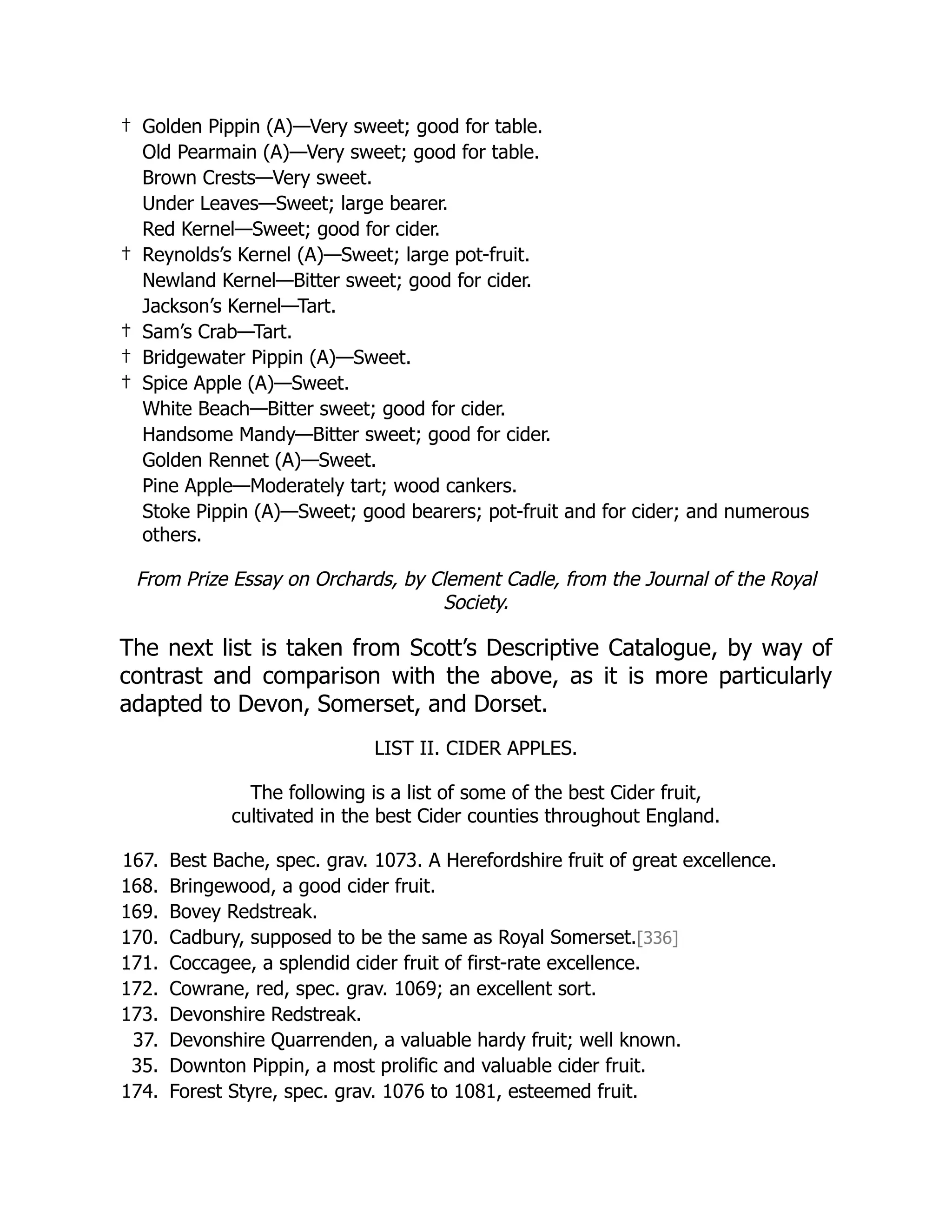 † Golden Pippin (A)—Very sweet; good for table.
Old Pearmain (A)—Very sweet; good for table.
Brown Crests—Very sweet.
Under Leaves—Sweet; large bearer.
Red Kernel—Sweet; good for cider.
† Reynolds’s Kernel (A)—Sweet; large pot-fruit.
Newland Kernel—Bitter sweet; good for cider.
Jackson’s Kernel—Tart.
† Sam’s Crab—Tart.
† Bridgewater Pippin (A)—Sweet.
† Spice Apple (A)—Sweet.
White Beach—Bitter sweet; good for cider.
Handsome Mandy—Bitter sweet; good for cider.
Golden Rennet (A)—Sweet.
Pine Apple—Moderately tart; wood cankers.
Stoke Pippin (A)—Sweet; good bearers; pot-fruit and for cider; and numerous
others.
From Prize Essay on Orchards, by Clement Cadle, from the Journal of the Royal
Society.
The next list is taken from Scott’s Descriptive Catalogue, by way of
contrast and comparison with the above, as it is more particularly
adapted to Devon, Somerset, and Dorset.
LIST II. CIDER APPLES.
The following is a list of some of the best Cider fruit,
cultivated in the best Cider counties throughout England.
167. Best Bache, spec. grav. 1073. A Herefordshire fruit of great excellence.
168. Bringewood, a good cider fruit.
169. Bovey Redstreak.
170. Cadbury, supposed to be the same as Royal Somerset.[336]
171. Coccagee, a splendid cider fruit of first-rate excellence.
172. Cowrane, red, spec. grav. 1069; an excellent sort.
173. Devonshire Redstreak.
37. Devonshire Quarrenden, a valuable hardy fruit; well known.
35. Downton Pippin, a most prolific and valuable cider fruit.
174. Forest Styre, spec. grav. 1076 to 1081, esteemed fruit.
 