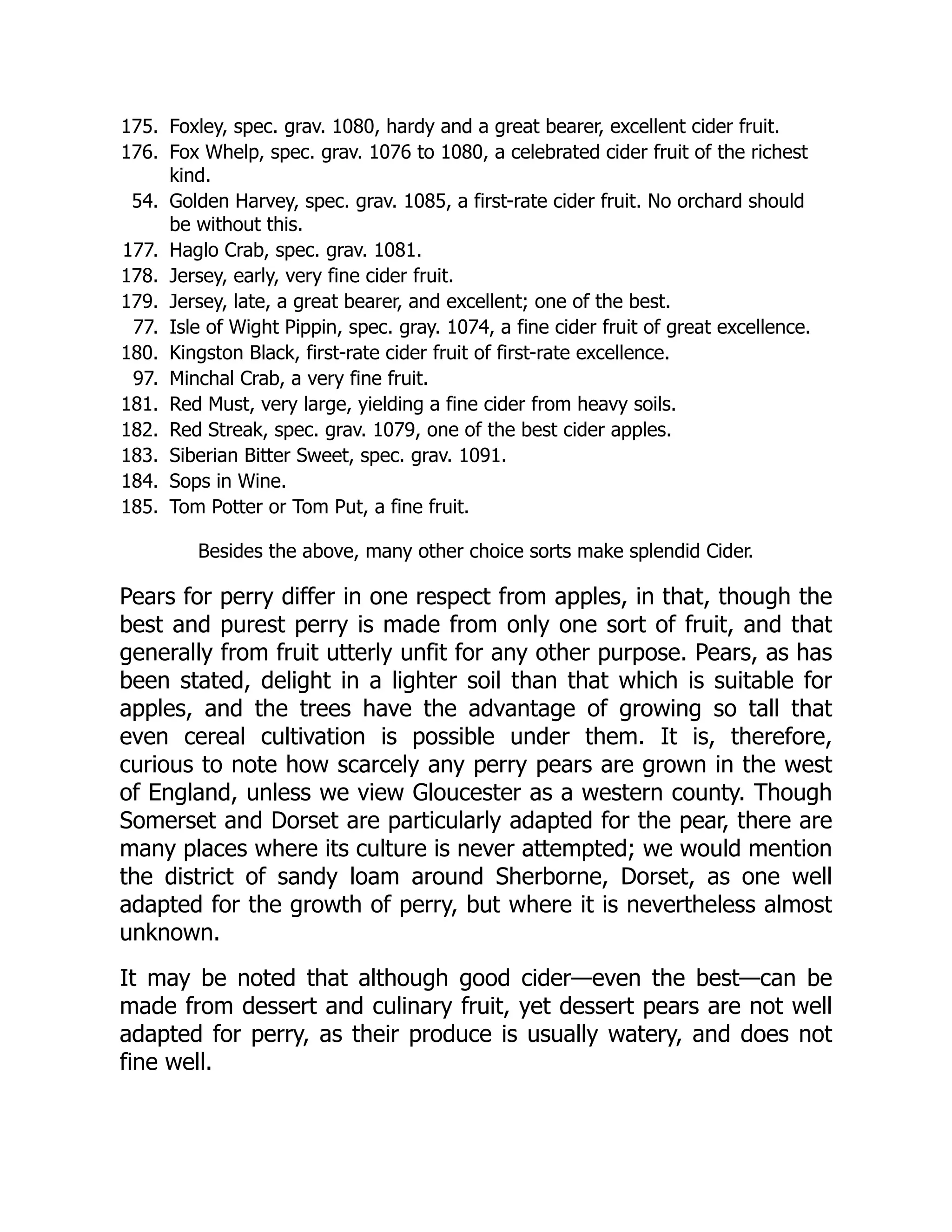 175. Foxley, spec. grav. 1080, hardy and a great bearer, excellent cider fruit.
176. Fox Whelp, spec. grav. 1076 to 1080, a celebrated cider fruit of the richest
kind.
54. Golden Harvey, spec. grav. 1085, a first-rate cider fruit. No orchard should
be without this.
177. Haglo Crab, spec. grav. 1081.
178. Jersey, early, very fine cider fruit.
179. Jersey, late, a great bearer, and excellent; one of the best.
77. Isle of Wight Pippin, spec. gray. 1074, a fine cider fruit of great excellence.
180. Kingston Black, first-rate cider fruit of first-rate excellence.
97. Minchal Crab, a very fine fruit.
181. Red Must, very large, yielding a fine cider from heavy soils.
182. Red Streak, spec. grav. 1079, one of the best cider apples.
183. Siberian Bitter Sweet, spec. grav. 1091.
184. Sops in Wine.
185. Tom Potter or Tom Put, a fine fruit.
Besides the above, many other choice sorts make splendid Cider.
Pears for perry differ in one respect from apples, in that, though the
best and purest perry is made from only one sort of fruit, and that
generally from fruit utterly unfit for any other purpose. Pears, as has
been stated, delight in a lighter soil than that which is suitable for
apples, and the trees have the advantage of growing so tall that
even cereal cultivation is possible under them. It is, therefore,
curious to note how scarcely any perry pears are grown in the west
of England, unless we view Gloucester as a western county. Though
Somerset and Dorset are particularly adapted for the pear, there are
many places where its culture is never attempted; we would mention
the district of sandy loam around Sherborne, Dorset, as one well
adapted for the growth of perry, but where it is nevertheless almost
unknown.
It may be noted that although good cider—even the best—can be
made from dessert and culinary fruit, yet dessert pears are not well
adapted for perry, as their produce is usually watery, and does not
fine well.
 